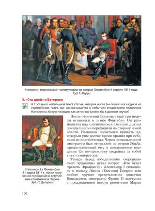 100
3. «Сто дней» и Ватерлоо
• Составьте небольшой текст статьи, которая могла бы появиться в одной из
европейских газет, где рассказывается о событиях стодневного правления
Наполеона. Какую позицию как автор вы заняли бы в данном случае?
После отречения Бонапарт ещё три неде-
ли оставался в замке Фонтебло. Он раз-
мышлял над случившимся. Бывшие друзья
покидали его и переходили на сторону новой
власти. Наполеон попытался принять яд,
который уже долгое время хранил при себе,
но он не подействовал. Через несколько дней
император был отправлен на остров Эльба,
предоставленный ему в пожизненное вла-
дение. Он по-прежнему сохранял за собой
титул императора.
Теперь перед победителями «корсикан-
ского чудовища» встал вопрос: «Кто будет
править Францией?» Александр I склонял-
ся в пользу Эжена (Евгения) Богарне или
любого другого представителя династии
Бонапартов, император Франц II выступал
с предложением ввести регентство Марии
Наполеон I в Фонтенбло
31 марта 1814 г. после полу-
чения сообщения о вступле-
нии союзников в Париж.
Худ. П. Деларош
Наполеон подписывает капитуляцию во дворце Фонтенбло 4 апреля 1814 года.
Худ. Г. Ферри
 
