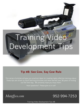 Training Video
     Development Tips


                     Tip #8: See Cow, Say Cow Rule

This series of articles will give you practical ideas for creating highly effective training videos.
 These tips are driven by adult learning principles and were learned over 30 years of finding
                      out the hard way. We sincerely hope you enjoy them.
                             Have questions? Please give us a call!




Mateffyco.com                                                     952-994-7253
                              Training Video Development Tips #8
 