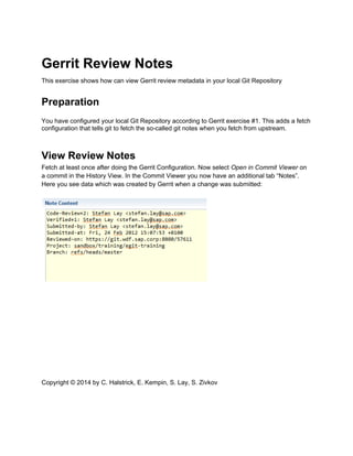 Gerrit Review Notes
This exercise shows how can view Gerrit review metadata in your local Git Repository
Preparation
You have configured your local Git Repository according to Gerrit exercise #1. This adds a fetch
configuration that tells git to fetch the so-called git notes when you fetch from upstream.
View Review Notes
Fetch at least once after doing the Gerrit Configuration. Now select Open in Commit Viewer on
a commit in the History View. In the Commit Viewer you now have an additional tab “Notes”.
Here you see data which was created by Gerrit when a change was submitted:
Copyright © 2014 by C. Halstrick, E. Kempin, S. Lay, S. Zivkov
 