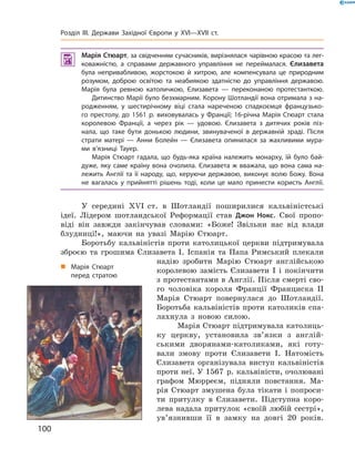  Марія Стюарт, за свідченням сучасників, вирізнялася чарівною красою та лег-
коважністю, а справами державного управління не переймалася. Єлизавета
була непривабливою, жорстокою й хитрою, але компенсувала це природним
розумом, доброю освітою та неабиякою здатністю до управління державою.
Марія була ревною католичкою, Єлизавета — переконаною протестанткою.
Дитинство Марії було безхмарним. Корону Шотландії вона отримала з на-
родженням, у шестирічному віці стала нареченою спадкоємця французько-
го престолу, до 1561 р. виховувалась у Франції; 16-річна Марія Стюарт стала
королевою Франції, а через рік — удовою. Єлизавета з дитячих років піз-
нала, що таке бути донькою людини, звинуваченої в державній зраді. Після
страти матері — Анни Болейн — Єлизавета опинилася за жахливими мура-
ми в’язниці Тауер.
Марія Стюарт гадала, що будь-яка країна належить монарху, їй було бай-
дуже, яку саме країну вона очолила. Єлизавета ж вважала, що вона сама на-
лежить Англії та її народу, що, керуючи державою, виконує волю Божу. Вона
не вагалась у прийнятті рішень тоді, коли це мало принести користь Англії.
У  середині  ��I  ст.  в  Шотландії  поширилися  кальвіністські 
ідеї.  Лідером  шотландської  Реформації  став  Джон Нокс.  Свої  пропо-
віді  він  завжди  закінчував  словами:  «Боже!  Звільни  нас  від  влади 
блудниці!»,  маючи  на  увазі  Марію  Стюарт.
Боротьбу  кальвіністів  проти  католицької  церкви  підтримувала 
зброєю  та  грошима  Єлизавета  І.  Іспанія  та  Папа  Римський  плекали 
надію  зробити  Марію  Стюарт  англійською 
королевою  замість  Єлизавети  I  і  покінчити 
з протестантами в Англії. Після смерті сво-
го  чоловіка  короля  Франції  Франциска  II 
Марія  Стюарт  повернулася  до  Шотландії. 
Боротьба  кальвіністів  проти  католиків  спа-
лахнула  з  новою  силою.
Марія Стюарт підтримувала католиць-
ку  церкву,  установила  зв’язки  з  англій-
ськими  дворянами-католиками,  які  готу-
вали  змову  проти  Єлизавети  І.  Натомість 
Єлизавета  організувала  виступ  кальвіністів 
проти неї. У 1567  р. кальвіністи, очолювані 
графом  Мюрреєм,  підняли  повстання.  Ма-
рія  Стюарт  змушена  була  тікати  і  попроси-
ти  притулку  в  Єлизавети.  Підступна  коро-
лева надала притулок «своїй любій сестрі», 
ув’язнивши  її  в  замку  на  довгі  20  років.
„ Марія Стюарт
перед стратою
100
Розділ III. Держави Західної Європи у XVI—XVII ст.
 
