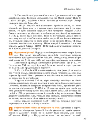 У Шотландії за підтримки Єлизавети І до влади прийшли про-
англійські сили. Королем Шотландії став син Марії Стюарт Яків VI
(1567—1625  рр.). Водночас в Англії навколо ув’язненої Марії ­Стюарт
точилася запекла боротьба.
У 1585  р. англійський парламент прийняв закон, за  яким
кожний, хто брав участь у  змовах проти королеви, мав бути стра-
чений. За  цим законом королівський трибунал засудив Марію
­Стюарт до  страти за  діяльність, небезпечну для Англії та  королеви.
У  1587  р. вирок було виконано. Яків VI погрожував Англії війною
за страту матері, але Єлизавета знайшла спосіб для ­його приборкан-
ня. Оскільки королева не мала дітей, вона визнала Якова VI спад-
коємцем англійського престолу. Після смерті Єлизавети І  він став
королем Анг­лії Яковом  І (1603—1625  рр.), започаткувавши правлін-
ня в  країні династії Стюартів.
5
Підкорення Ірландії. Поряд з Англією розташувався острів Ірлан­
дія. Він давно приваблював англійців родючими землями 
та багатими покладами корисних копалин. Ірландія поділялася на ро-
дові клани по 5—6  тис. осіб, які постійно ворогували між собою.
Підкорення Ірландії англійцями розпочалося ще у  XII  ст.
На  початок ������������������������������������������������������XVI���������������������������������������������������  ст. горді ірландці були витіснені в  гори, трясови-
ни й  ліси, але продовжували боротьбу.
У 1541  р. Генріх ����������������������������������������������VIII������������������������������������������оголосив себе королем Ірландії та волода-
рем усіх її земель. Конфіскація земель стала головним засобом під-
корення Ірландії. Землі роздавали англійським колоністам за  умо-
ви заселення їх англійцями.
У другій половині XVI  ст. через політику англійців на  півдні
острова спалахнуло кілька повстань проти англійського панування.
Повстанці вимагали повернути конфісковані землі, припинити утис-
ки католиків-ірландців. У  1594  р. 16-тисячна армія повстанців по-
вела успішну боротьбу проти англійців. Після декількох поразок ан-
глійці в 1603  р. розпочали проти ірландців війну на знищення. Вони
дощенту спалювали села, убивали всіх жителів, знищували врожай
на  полях, залишаючи після себе спустошену землю.
Після поразки повстання 1594—1603  рр. Ірландія остаточно
перетворилася на  англійську колонію.
6
Боротьба проти Іспанії за панування на морі. Одночасно з бороть-
бою за  підкорення Ірландії Англія розпочала спроби проник-
нення в  Америку. Проте на  її шляху була Іспанія, яка після
об’єднання 1581  р. з  Португалією мала там величезні колонії.
101
§ 13. Англія у XVI ст.
 