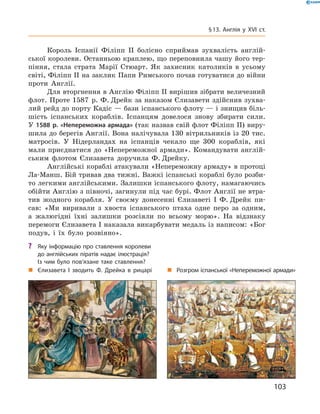 Король  Іспанії  Філіпп  II  болісно  сприймав  зухвалість  англій-
ської королеви. Останньою краплею, що переповнила чашу його тер-
піння,  стала  страта  Марії  Стюарт.  Як  захисник  католиків  в  усьому 
світі, Філіпп II на заклик Папи Римського почав готуватися до  війни 
проти  Англії.
Для вторгнення в Англію Філіпп II вирішив зібрати величезний 
флот. Проте 1587  р. Ф. Дрейк за наказом Єлизавети здійснив зухва-
лий рейд до порту Кадіс — бази іспанського флоту — і знищив біль-
шість  іспанських  кораблів.  Іспанцям  довелося  знову  збирати  сили. 
У 1588 р. «Непереможна армада» (так назвав свій флот Філіпп II) виру-
шила до берегів Англії. Вона налічувала 130 вітрильників із 20 тис. 
матросів.  У  Нідерландах  на  іспанців  чекало  ще  300  кораблів,  які 
мали приєднатися до «Непереможної армади».  Командувати англій-
ським  флотом  Єлизавета  доручила  Ф. Дрейку.
Англійські кораблі атакували «Непереможну армаду» в протоці 
Ла-Манш. Бій тривав два тижні. Важкі іспанські кораблі було розби-
то легкими англійськими. Залишки іспанського флоту, намагаючись 
обійти Англію з півночі, загинули під час бурі. Флот Англії не втра-
тив  жодного  корабля.  У  своєму  донесенні   Єлизаветі  І  Ф. Дрейк  пи-
сав:  «Ми  виривали  з  хвоста  іспанського  птаха  одне  перо  за  одним, 
а  жалюгідні  їхні  залишки  розсіяли  по  всьому  морю».  На  відзнаку 
перемоги Єлизавета І наказала викарбувати медаль із написом: «Бог 
подув,  і  їх  було  розвіяно».
„ Єлизавета І зводить Ф. Дрейка в рицарі „ Розгром іспанської «Непереможної армади»
? Яку інформацію про ставлення королеви
до англійських піратів надає ілюстрація?
Із чим було пов’язане таке ставлення?
103
§13. Англія у XVI ст.
 