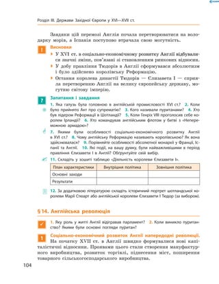 Завдяки цій перемозі Англія почала перетворюватися на  воло-
дарку морів, а  Іспанія поступово втрачала свою могутність.
!
Висновки
 У �����������������������������������������������������������XVI��������������������������������������������������������  ст. в соціально-економічному розвитку Англії відбували-
ся значні зміни, пов’язані зі становленням ринкових відносин.
 У добу правління Тюдорів в  Англії сформувався абсолютизм
і  було здійснено королівську Реформацію.
 Остання королева династії Тюдорів  — Єлизавета І  — сприя-
ла перетворенню Англії на велику європейську державу, мо-
гутню світову імперію.
?
Запитання і завдання
~~
1. Яка галузь була головною в англійській промисловості XVI ст.?  2. Коли
було прийнято Акт про супрематію?  3. Кого називали пуританами?  4. Хто
був лідером Реформації в Шотландії?  5. Коли Генріх VIII проголосив себе ко-
ролем Ірландії?  6. Хто командував англійським флотом у битві з «Непере-
можною армадою»?
** 7. Якими були особливості соціально-економічного розвитку Англії
в XVI ст.?  8. Чому англійську Реформацію називають королівською? Як вона
здійснювалася?  9. Порівняйте особливості абсолютної монархії у Франції, Іс-
панії та Англії.  10. Які події, на вашу думку, були найважливішими в період
правління Єлизавети І в Англії? Обґрунтуйте свій вибір.
 11. Складіть у зошиті таблицю «Діяльність королеви Єлизавети І».
План характеристики Внутрішня політика Зовнішня політика
Основні заходи
Результати
 12. За додатковою літературою складіть історичний портрет шотландської ко-
ролеви Марії Стюарт або англійської королеви Єлизавети І Тюдор (за вибором).
§ 14. Англійська революція

1.  Яку роль у житті Англії відігравав парламент? 2. Коли виникло пуритан-
ство? Якими були основні погляди пуритан?
1
Соціально-економічний розвиток Англії напередодні революції.
На  початку XVII  ст. в  Англії швидко формувалися нові капі-
талістичні відносини. Проявами цього стали створення мануфактур-
ного виробництва, розвиток торгівлі, піднесення міст, поширення
товарного сільськогосподарського виробництва.
104
Розділ III. Держави Західної Європи у XVI—XVII ст.
 