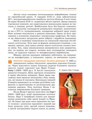 Англія  стала  основним  постачальником  нефарбованих  тканин 
на  європейський  ринок.  У  середині  ��II  ст.  вона  забезпечувала 
80 % загальноєвропейського видобутку вугілля (близько 3 млн тонн). 
За перші 40 років ��II  ст. подвоїлися обсяги торгівлі. Цьому сприяли 
торговельні компанії, які користувалися монопольним правом на тор-
гівлю  в  певному  регіоні.  Найбільшою  була  Ост-Індська  компанія.
У сільському господарстві розвивалися тенденції, започаткова-
ні  ще  в  ��I  ст.  (огороджування,  поширення  найманої  праці  тощо). 
Воно  активно  втягувалося  в  ринкові  відносини.  Однак  це  було  при-
таманно в основному південним і центральним графствам. На півно-
чі  ще  зберігалися  натуральна  рента  (оброк)  і  відробіток  (панщина).
Зміни в економіці позначилися на соціальній структурі англій-
ського суспільства. Хоча воно за формою залишалося становим, у по-
ведінці, звичаях, роді занять деяких верств суспільства сталися знач-
ні  зміни.  Так,  серед  землевласників  виокремилося  нове  дворянство, 
яке,  на  відміну  від  старого,  активно  вело  господарство:  розводило 
овець,  не  цуралося  торгівлі  та  мануфактурного  виробництва.
Швидко  зростав  прошарок  найманих  робітників,  що  працюва-
ли  на  мануфактурах,  у  копальнях,  портах,  на  вантажних  суднах.
2
Політичні передумови революції. Початок революції. У  1603  р. 
завершилося  майже  півстолітнє  правління  королеви  Єлизаве-
ти.  Через  відсутність  інших  близьких  родичів  Єлизавета  заповіла 
престол  синові  страченої  нею  Марії  Стюарт 
Якову І  (1603—1625  рр.).  В  Англії  запанувала 
династія  Стюартів.  Вони  прагнули  встановити 
в  країні  абсолютну  монархію.  Давні  права  пар-
ламенту вони вважали поступками з боку монар-
хів, які можна й скасувати. Католицькі симпатії 
Стюартів призводили до гострих релігійних кон-
фліктів  із  протестантами  та  англіканською  дер-
жавною  церквою.  Така  політика  Якова  І  ви-
кликала  невдоволення  більшості  громадян.
Після Якова І престол посів його син Карл І 
(1625—1649  рр.),  який  продовжував  політику 
батька.  Карл  І  потребував  коштів  для  продов-
ження  розпочатих  війн  проти  Іспанії  та  Фран-
ції. За перші три роки свого правління він три-
чі  скликав  і  розпускав  парламент:  перший  дав 
йому  незначну  суму,  другий  узагалі  відмовив, 
а  третій  погоджувався  надати  кошти  за  умови, 
„ Король Яків І Стюарт
105
§14. Англійська революція
 