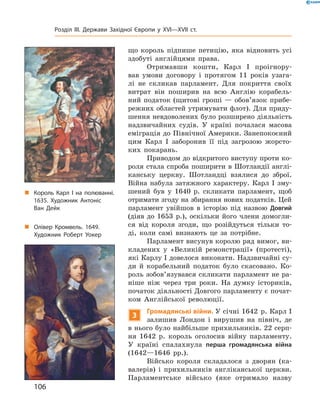 що  король  підпише  петицію,  яка  відновить  усі 
здобуті  англійцями  права.
Отримавши  кошти,  Карл  І  проігнору-
вав  умови  договору  і  протягом  11  років  узага-
лі  не  скликав  парламент.  Для  покриття  своїх 
витрат  він  поширив  на  всю  Англію  корабель-
ний  податок  (щитові  гроші  —  обов’язок  прибе-
режних областей утримувати флот). Для приду-
шення невдоволених було розширено діяльність 
надзвичайних  судів.  У  країні  почалася  масова 
еміграція до Північної Америки. Занепокоєний 
цим  Карл  І  заборонив  її  під  загрозою  жорсто-
ких  покарань.
Приводом до відкритого виступу проти ко-
роля стала спроба поширити в Шотландії англі-
канську  церкву.  Шотландці  взялися  до  зброї. 
Війна  набула  затяжного  характеру.  Карл  І  зму-
шений  був  у  1640  р.  скликати  парламент,  щоб 
отримати згоду на збирання нових податків. Цей 
парламент  увійшов  в  історію  під  назвою  Довгий 
(діяв  до  1653  р.),  оскільки  його  члени  домогли-
ся  від  короля  згоди,  що  розійдуться  тільки  то-
ді,  коли  самі  визнають  це  за  потрібне.
Парламент висунув королю ряд вимог, ви-
кладених  у  «Великій  ремонстрації»  (протесті), 
які Карлу І довелося виконати. Надзвичайні су-
ди  й  корабельний  податок  було  скасовано.  Ко-
роль зобов’язувався скликати парламент не ра-
ніше  ніж  через  три  роки.  На  думку  істориків, 
початок діяльності Довгого парламенту є почат-
ком  Англійської  революції.
3
Громадянські війни. У січні 1642  р. Карл І 
залишив  Лондон  і  вирушив  на  північ,  де 
в нього було найбільше прихильників. 22 серп-
ня  1642  р.  король  оголосив  війну  парламенту. 
У  країні  спалахнула  перша громадянська війна
(1642—1646  рр.).
Військо  короля  складалося  з  дворян  (ка-
валерів)  і  прихильників  англіканської  церкви. 
Парламентське  військо  (яке  отримало   назву 
„ Король Карл І на полюванні.
1635. Художник Антоніс
Ван Дейк
„ Олівер Кромвель. 1649.
Художник Роберт Уокер
106
Розділ III. Держави Західної Європи у XVI—XVII ст.
 
