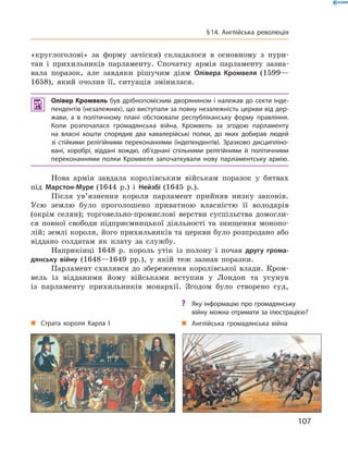 «круглоголові»  за  форму  зачіски)  складалося  в  основному  з  пури-
тан  і  прихильників  парламенту.  Спочатку  армія  парламенту  зазна-
вала  поразок,  але  завдяки  рішучим  діям  Олівера Кромвеля (1599—
1658),  який  очолив  її,  ситуація  змінилася.
 Олівер Кромвель був дрібнопомісним дворянином і належав до секти інде-
пендентів (незалежних), що виступали за повну незалежність церкви від дер-
жави, а в політичному плані обстоювали республіканську форму правління.
Коли розпочалася громадянська війна, Кромвель за згодою парламенту
на власні кошти спорядив два кавалерійські полки, до яких добирав людей
зі стійкими релігійними переконаннями (індепендентів). Зразково дисципліно-
вані, хоробрі, віддані вождю, об’єднані спільними релігійними й політичними
переконаннями полки Кромвеля започаткували нову парламентську армію.
Нова  армія  завдала  королівським  військам  поразок  у  битвах 
під  Марстон-Муре (1644  р.)  і  Нейзбі (1645  р.). 
Після  ув’язнення  короля  парламент  прийняв  низку  законів. 
Усю  землю  було  проголошено  приватною  власністю  її  володарів 
(окрім  селян);  торговельно-промислові  верстви  суспільства  домогли-
ся  повної  свободи  підприємницької  діяльності  та  знищення  монопо-
лій; землі короля, його прихильників та церкви було розпродано або 
віддано  солдатам  як  плату  за  службу.
Наприкінці  1648  р.  король  утік  із  полону  і  почав  другу грома-
дянську війну  (1648—1649  рр.),  у  якій  теж  зазнав  поразки.
Парламент  схилявся  до  збереження  королівської  влади.  Кром-
вель  із  відданими  йому  військами  вступив  у  Лондон  та  усунув 
із  парламенту  прихильників  монархії.  Згодом  було  створено  суд, 
„ Страта короля Карла І „ Англійська громадянська війна
? Яку інформацію про громадянську
війну можна отримати за ілюстрацією?
107
§14. Англійська революція
 