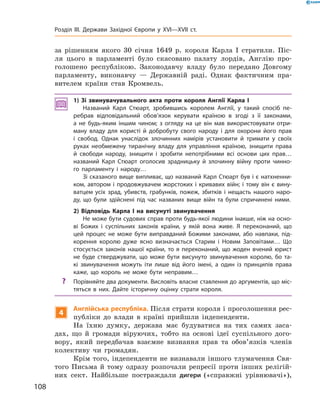 за  рішенням якого 30 січня 1649  р. короля Карла І  стратили. Піс-
ля цього в  парламенті було скасовано палату лордів, Англію про-
голошено республікою. Законодавчу владу було передано Довгому
парламенту, виконавчу  — Державній раді. Однак фактичним пра-
вителем країни став Кромвель.
1) Зі звинувачувального акта проти короля Англії Карла І
Названий Карл Стюарт, зробившись королем Англії, у такий спосіб пе-
ребрав відповідальний обов’язок керувати країною в згоді з її законами,
а не будь-яким іншим чином; з огляду на це він мав використовувати отри-
ману владу для користі й добробуту свого народу і для охорони ­його прав
і свобод. Однак унаслідок злочинних намірів установити й тримати у своїх
руках необмежену тиранічну владу для управління країною, знищити права
й свободи народу, знищити і зробити непотрібними всі основи цих прав…
названий Карл Стюарт оголосив зрадницьку й злочинну війну проти чинно-
го парламенту і народу…
Зі сказаного вище випливає, що названий Карл Стюарт був і є натхненни-
ком, автором і продовжувачем жорстоких і кривавих війн; і тому він є вину-
ватцем усіх зрад, убивств, грабунків, пожеж, збитків і нещасть нашого наро-
ду, що були здійснені під час названих вище війн та були спричинені ними.
2) Відповідь Карла І на висунуті звинувачення
Не може бути судових справ проти будь-якої людини інакше, ніж на осно-
ві Божих і суспільних законів країни, у якій вона живе. Я переконаний, що
цей процес не може бути виправданий Божими законами, або навпаки, під-
корення королю дуже ясно визначається Старим і Новим Заповітами… Що
стосується законів нашої країни, то я переконаний, що жоден вчений юрист
не буде стверджувати, що може бути висунуто звинувачення королю, бо та-
кі звинувачення можуть іти лише від його імені, а один із принципів права
каже, що король не може бути неправим…
?? Порівняйте два документи. Висловіть власне ставлення до аргументів, що міс-
тяться в них. Дайте історичну оцінку страти короля.
4
Англійська республіка. Після страти короля і проголошення рес-
публіки до  влади в  країні прийшли індепенденти.
На  їхню думку, держава має будуватися на  тих самих заса-
дах, що й  громади віруючих, тобто на  основі ідеї суспільного дого-
вору, який передбачав взаємне визнання прав та  обов’язків членів
колективу чи громадян.
Крім того, індепенденти не визнавали іншого тлумачення Свя-
того Письма й  тому одразу розпочали репресії проти інших релігій-
них сект. Найбільше постраждали дигери («справжні урівнювачі»),
108
Розділ III. Держави Західної Європи у XVI—XVII ст.
 