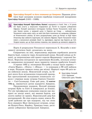 3
Христофор Колумб та його плавання до Америки. Першим діста-
тися  Індії  західним  шляхом  спробував  іспанський  мандрівник 
Христофор Колумб  (1451—1506).
 Христофор Колумб (Крістобаль Колон) народився в Італії. Уже з 14 років
він брав участь у морських подорожах до Англії та вздовж узбережжя
Африки. Колумб захопився поглядами італійця Паоло Тосканеллі, який вва-
жав Землю кулею, а західний шлях із Європи до Сходу — найкоротшим.
Тосканеллі склав карту світу, на якій Азія була позначена на західному узбереж-
жі Атлантичного океану. За його розрахунками, шлях до Китаю та Індії через
Атлантику був набагато коротшим, ніж навколо Африки. Проте Тосканеллі поми-
лився у визначенні розмірів Землі та, відповідно, відстані від Європи до Азії.
Згодом казали, що це була велика помилка, яка привела до великого відкриття.
Карта й розрахунки Тосканеллі переконали �. Колумба в мож-
ливості  дістатися  Індії,  рухаючись  на  захід.
Спираючись  на  них,  мореплавець  вирішив  спробувати  досягти 
берегів Індії, пливучи через Атлантичний океан. Колумб поїхав до Іс-
панії, де запропонував свій проект королю Фердинанду і королеві Іза-
беллі. Королева погодилася на пропозицію Колумба, оскільки успіш-
не  завершення  експедиції  мало  принести  чимало  прибутків  Іспанії. 
3 серпня 1492  р. експедиція Колумба у складі трьох каравел — 
«Санта-Марія»,  «Пінта»  і  «Нінья»  —  із  командою  в  90  осіб  вийшла 
в море. Подорож тривала понад два місяці. Нарешті через 69 днів во-
ни  побачили  землю.  Невеличкий  острів,  на  бе-
резі якого було встановлено іспанський прапор, 
був  проголошений  володінням  іспанського  ко-
роля  і  отримав  назву  острова  Святого  Спасите-
ля  —  Сан-Сальвадор.  Саме  цей  день,  12 жовтня
1492 р.,  вважається  датою  відкриття  Америки. 
Продовживши  подорож,  Колумб  відкрив 
острови  Куба  та  Гаїті  й  повернувся  до  Іспанії. 
Тут він тріумфально повідомив королю про від-
криті  на  заході  землі,  які  вважав  Індією,  але 
золота майже не привіз. Королівський двір був 
розчарований. Як віце-король нових земель Ко-
лумб  здійснив  ще  три  подорожі,  під  час  яких 
було  відкрито  Малі  Антильські  острови,  остро-
ви Пуерто-Рико, Ямайку, Тринідад тощо, дослі-
джено  узбережжя  Центральної  Америки.
„ Христофор Колумб.
1519. Художник
Себастьяно дель Пйомбо
11
§1. Відкриття європейців
 