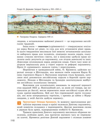 людини, а  встановлення майнової рівності  — це порушення англій-
ських традицій.
Інша секта — левеллери («урівнювачі») — стверджувала: оскіль-
ки перед Богом усі рівні, то слід для всіх установити рівні права.
Із цього твердження випливали їхні вимоги: встановлення загально-
го виборчого права для чоловіків, ліквідація палати лордів, скасу-
вання «гнилих містечок» (міста, які в  минулому здобули право по-
силати своїх депутатів до парламенту, але згодом занепали) та інші.
Левеллери оголошували народ джерелом влади. Свого часу вони ві-
діграли вирішальну роль у  страті короля та  реформі парламенту.
Проте й  «урівнювачі» зазнали гонінь і  переслідувань.
Перемігши в  громадянській війні, О. Кромвель здійснив ка-
ральні походи в  Шотландію, яка визнала своїм королем Карла  II,
сина страченого Карла І. Наступною жертвою стала Ірландія, като-
лики якої допомагали англійському королю в  боротьбі проти пар-
ламенту. Походи в  Шотландію та  Ірландію започаткували майбут-
ню англійську колоніальну імперію.
Важливим для колоніальних завоювань та  морської першості
став виданий 1651  р. Навігаційний акт, за  яким усі товари, що по-
трапляли до  Англії, могли перевозити лише англійські судна або  ж
судна країни-виробника. Цей акт був спрямований проти голланд-
ців, які вели посередницьку торгівлю, і призвів до  війни з Нідер-
ландами, у  якій Англія здобула перемогу.
5
Протекторат Олівера Кромвеля. Із  моменту проголошення рес-
публіки верховна влада в країні належала Довгому парламенту,
який повністю складався з індепендентів. Другою важливою силою
в  державі була армія, підпорядкована особисто О. Кромвелю.
Тривале правління Довгого парламенту викликало обурення на-
селення, особливо армії, яка протягом значного часу не  отримува-
ла платні. Кромвель розігнав Довгий парламент і  скликав конвент
„„ Панорама Лондона. Середина XVII ст.
110
Розділ III. Держави Західної Європи у XVI—XVII ст.
 