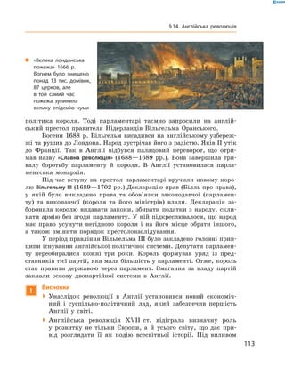 політика  короля.  Тоді  парламентарі  таємно  запросили  на  англій-
ський  престол  правителя  Нідерландів  Вільгельма  Оранського.
Восени  1688  р.  Вільгельм  висадився  на  англійському  узбереж-
жі та рушив до Лондона. Народ зустрічав його з радістю. Яків ІІ утік 
до  Франції.  Так  в  Англії  відбувся  палацовий  переворот,  що  отри-
мав  назву  «Славна революція»  (1688—1689  рр.).  Вона  завершила  три-
валу  боротьбу  парламенту  й  короля.  В  Англії  установилася  парла-
ментська  монархія.
Під  час  вступу  на  престол  парламентарі  вручили  новому  коро-
лю Вільгельму III (1689—1702 рр.) Декларацію прав (Білль про права), 
у  якій  було  викладено  права  та  обов’язки  законодавчої  (парламен-
ту)  та  виконавчої  (короля  та  його  міністрів)  влади.  Декларація  за-
бороняла  королю  видавати  закони,  збирати  податки  з  народу,  скли-
кати  армію  без  згоди  парламенту.  У  ній  підкреслювалося,  що  народ 
має  право  усунути  негідного  короля  і  на  його  місце  обрати  іншого, 
а  також  змінити  порядок  престолонаслідування.
У період правління Вільгельма III було закладено головні прин-
ципи існування англійської політичної системи. Депутати парламен-
ту  переобиралися  кожні  три  роки.  Король  формував  уряд  із  пред-
ставників тієї партії, яка мала більшість у парламенті. Отже, король 
став  правити  державою  через  парламент.  Змагання  за  владу  партій 
заклали  основу  двопартійної  системи  в  Англії.
!
Висновки
  Унаслідок  революції  в  Англії  установився  новий  економіч-
ний  і  суспільно-політичний  лад,  який  забезпечив  першість 
Англії  у  світі.
  Англійська  революція  ��II  ст.  відіграла  визначну  роль 
у  розвитку  не  тільки  Європи,  а  й  усього  світу,  що  дає  при-
від  розглядати  її  як  подію  всесвітньої  історії.  Під  впливом 
„ «Велика лондонська
пожежа» 1666 р.
Вогнем було знищено
понад 13 тис. домівок,
87 церков, але
в той самий час
пожежа зупинила
велику епідемію чуми
113
§14. Англійська революція
 