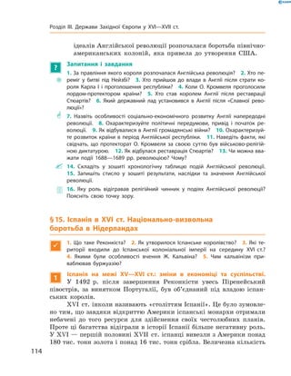 ідеалів Англійської революції розпочалася боротьба північно­
американських колоній, яка привела до  утворення США.
?
Запитання і завдання
~~
1. За правління якого короля розпочалася Англійська революція?  2. Хто пе-
реміг у битві під Нейзбі?  3. Хто прийшов до влади в Англії після страти ко-
роля Карла І і проголошення республіки?  4. Коли О. Кромвеля проголосили
лордом-протектором країни?  5. Хто став королем Англії після реставрації
­Стюартів?  6. Який державний лад установився в Англії після «Славної рево-
люції»?
** 7. Назвіть особливості соціально-економічного розвитку Англії напередодні
революції.  8. Охарактеризуйте політичні передумови, привід і початок ре-
волюції.  9. Як відбувалися в Англії громадянські війни?  10. Охарактеризуй-
те розвиток країни в період Англійської республіки.  11. Наведіть факти, які
свідчать, що протекторат О. Кромвеля за своєю суттю був військово-релігій-
ною диктатурою.  12. Як відбулася реставрація Стюартів?  13. Чи можна вва-
жати події 1688—1689 рр. революцією? Чому?
 14. Складіть у зошиті хронологічну таблицю подій Англійської революції. 
15. Запишіть стисло у зошиті результати, наслідки та значення Англійської
революції.
 16. Яку роль відігравав релігійний чинник у подіях Англійської революції?
Поясніть свою точку зору.
§ 15. Іспанія в XVІ ст. Національно-визвольна
боротьба в Нідерландах

1.  Що таке Реконкіста? 2. Як утворилося Іспанське королівство? 3. Які те-
риторії входили до Іспанської колоніальної імперії на середину XVI ст.? 
4.  Якими були особливості вчення Ж. Кальвіна? 5. Чим кальвінізм при­
ваблював буржуазію?
1
Іспанія на межі XV—XVI ст.: зміни в економіці та суспільстві.
У  1492  р. після завершення Реконкісти увесь Піренейський
­півострів, за  винятком Португалії, був об’єднаний під владою іспан-
ських королів.
XVІ  ст. інколи називають «століттям Іспанії». Це було зумовле-
но тим, що завдяки відкриттю Америки іспанські монархи отримали
небачені до  того ресурси для здійснення своїх честолюбних планів.
Проте ці багатства відіграли в історії Іспанії більше негативну роль.
У XVI — першій половині XVII  ст. іспанці вивезли з Америки понад
180 тис. тонн золота і понад 16 тис. тонн срібла. Величезна кількість
114
Розділ III. Держави Західної Європи у XVI—XVII ст.
 