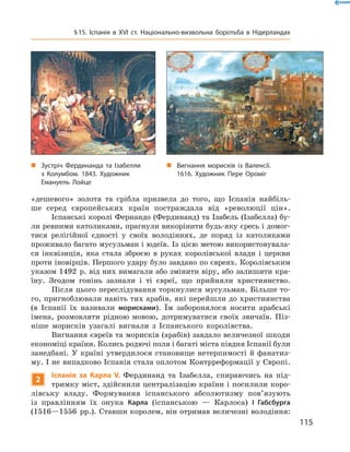 «дешевого»  золота  та  срібла  призвела  до  того,  що  Іспанія  найбіль-
ше  серед  європейських  країн  постраждала  від  «революції  цін».
Іспанські королі Фернандо (Фердинанд) та Ізабель (Ізабелла) бу-
ли ревними католиками, прагнули викорінити будь-яку єресь і домог-
тися  релігійної  єдності  у  своїх  володіннях,  де  поряд  із  католиками 
проживало багато мусульман і юдеїв. Із цією метою використовувала-
ся  інквізиція,  яка  стала  зброєю  в  руках  королівської  влади  і  церкви 
проти іновірців. Першого удару було завдано по євреях. Королівським 
указом 1492  р. від них вимагали або змінити віру, або залишити кра-
їну.  Згодом  гонінь  зазнали  і  ті  євреї,  що  прийняли  християнство.
Після цього переслідування торкнулися мусульман. Більше то-
го, пригноблювали навіть тих арабів, які перейшли до християнства 
(в  Іспанії  їх  називали  морисками).  Їм  заборонялося  носити  арабські 
імена,  розмовляти  рідною  мовою,  дотримуватися  своїх  звичаїв.  Піз-
ніше  морисків  узагалі  вигнали  з  Іспанського  королівства.
Вигнання євреїв та морисків (арабів) завдало величезної шкоди 
економіці країни. Колись родючі поля і багаті міста півдня Іспанії були 
занедбані.  У  країні  утвердилося  становище  нетерпимості  й  фанатиз-
му. І не випадково Іспанія стала оплотом Контрреформації у Європі.
2
Іспанія за Карла V. Фердинанд  та  Ізабелла,  спираючись  на  під-
тримку міст, здійснили централізацію країни і посилили коро-
лівську  владу.  Формування  іспанського  абсолютизму  пов’язують 
із  правлінням  їх  онука  Карла  (іспанською  —  Карлоса)  І Габсбурга
(1516—1556  рр.). Ставши королем, він отримав величезні володіння: 
„ Зустріч Фердинанда та Ізабелли
з Колумбом. 1843. Художник
Емануель Лойце
„ Вигнання морисків із Валенсії.
1616. Художник Пере Ороміг
115
§15. Іспанія в XVІ ст. Національно-визвольна боротьба в Нідерландах
 