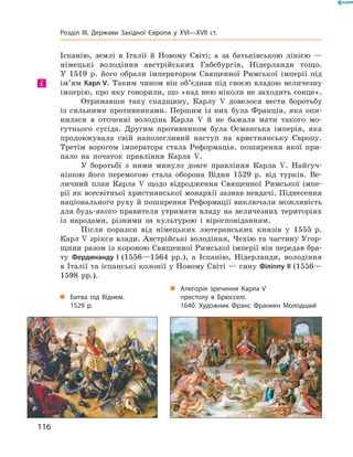 Іспанію,  землі  в  Італії  й  Новому  Світі;  а  за  батьківською  лінією  — 
німецькі  володіння  австрійських  Габсбургів,  Нідерланди  тощо. 
У  1519  р.  його  обрали  імператором  Священної  Римської  імперії  під 
ім’ям Карл V. Таким чином він об’єднав під своєю владою величезну 
імперію, про яку говорили, що «над нею ніколи не заходить сонце».
Отримавши  таку  спадщину,  Карлу  �  довелося  вести  боротьбу 
із  сильними  противниками.  Першим  із  них  була  Франція,  яка  опи-
нилася  в  оточенні  володінь  Карла  �  й  не  бажала  мати  такого  мо-
гутнього  сусіда.  Другим  противником  була  Османська  імперія,  яка 
продовжувала  свій  наполегливий  наступ  на  християнську  Європу. 
Третім  ворогом  імператора  стала  Реформація,  поширення  якої  при-
пало  на  початок  правління  Карла  �.
У  боротьбі  з  ними  минуло  довге  правління  Карла  �.  Найгуч-
нішою  його  перемогою  стала  оборона  Відня  1529  р.  від  турків.  Ве-
личний  план  Карла  �  щодо  відродження  Священної  Римської  імпе-
рії як всесвітньої християнської монархії зазнав невдачі. Піднесення 
національного руху й поширення Реформації виключали можливість 
для будь-якого правителя утримати владу на величезних територіях 
із  народами,  різними  за  культурою  і  віросповіданням.
Після  поразки  від  німецьких  лютеранських  князів  у  1555  р. 
Карл � зрікся влади. Австрійські володіння, Чехію та частину Угор-
щини разом із короною Священної Римської імперії він передав бра-
ту  Фердинанду І (1556—1564  рр.),  а  Іспанію,  Нідерланди,  володіння 
в Італії та іспанські колонії у Новому Світі — сину Філіппу II (1556—
1598  рр.).
і
„ Битва під Віднем.
1529 р.
„ Алегорія зречення Карла V
престолу в Брюсселі.
1640. Художник Франс Франкен Молодший
116
Розділ III. Держави Західної Європи у XVI—XVII ст.
 