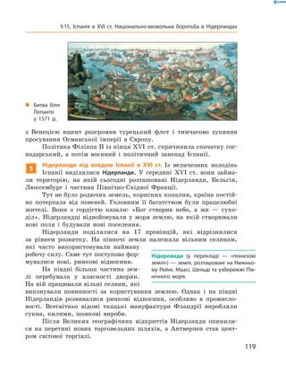 з  Венецією  вщент  розгромив  турецький  флот  і  тимчасово  зупинив 
просування  Османської  імперії  в  Європу.
Політика Філіппа II із кінця ��I  ст. спричинила спочатку гос-
подарський,  а  потім  воєнний  і  політичний  занепад  Іспанії.
5
Нідерланди під владою Іспанії в XVI ст. Із  величезних  володінь 
Іспанії  виділялися  Нідерланди.  У  середині  ��I  ст.  вони  займа-
ли  територію,  на  якій  сьогодні  розташовані  Нідерланди,  Бельгія, 
Люксембург  і  частина  Північно-Східної  Франції. 
Тут не було родючих земель, корисних копалин, країна постій-
но  потерпала  від  повеней.  Головним  її  багатством  були  працелюбні 
жителі.  Вони  з  гордістю  казали:  «Бог  створив  небо,  а  ми  —  сухо-
діл».  Нідерландці  відвойовували  у  моря  землю,  на  якій  створювали 
нові  поля  і  будували  нові  поселення.
Нідерланди  поділялися  на  17  провінцій,  які  відрізнялися 
за  рівнем  розвитку.  На  півночі  земля  належала  вільним  селянам, 
які  часто  використовували  найману 
робочу силу. Саме тут поступово фор-
мувалися  нові,  ринкові  відносини.
На  півдні  більша  частина  зем-
лі  перебувала  у  власності  дворян. 
На ній працювали вільні селяни, які 
виконували  повинності  за  користування  землею.  Однак  і  на  півдні 
Нідерландів  розвивалися  ринкові  відносини,  особливо  в  промисло-
вості.  Всесвітньо  відомі  ткацькі  мануфактури  Фландрії  виробляли 
сукна,  килими,  шовкові  вироби.
Після  Великих  географічних  відкриттів  Нідерланди  опинили-
ся  на  перетині  нових  торговельних  шляхів,  а  Антверпен  став  цент-
ром  світової  торгівлі. 
Нідерланди (у перекладі — «понизові
землі») — землі, розташовані на Нижньо-
му Рейні, Маасі, Шельді та узбережжі Пів-
нічного моря.
„ Битва біля
Лепанто
у 1571 р.
119
§15. Іспанія в XVІ ст. Національно-визвольна боротьба в Нідерландах
 