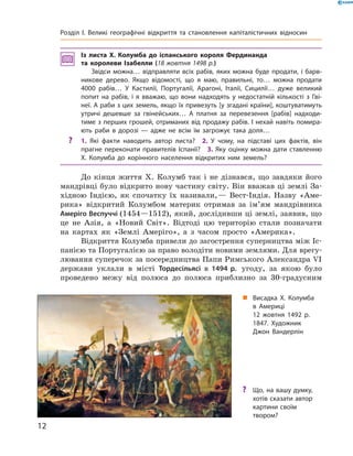 Із листа X. Колумба до іспанського короля Фердинанда
та королеви Ізабелли (18 жовтня 1498 р.)
Звідси можна… відправляти всіх рабів, яких можна буде продати, і барв-
никове дерево. Якщо відомості, що я маю, правильні, то… можна продати
4000 рабів… У Кастилії, Португалії, Арагоні, Італії, Сицилії… дуже великий
попит на рабів, і я вважаю, що вони надходять у недостатній кількості з Гві-
неї. А раби з цих земель, якщо їх привезуть [у згадані країни], коштуватимуть
утричі дешевше за гвінейських… А платня за перевезення [рабів] надходи-
тиме з перших грошей, отриманих від продажу рабів. І нехай навіть помира-
ють раби в дорозі — адже не всім їм загрожує така доля…
? 1. Які факти наводить автор листа? 2. У чому, на підставі цих фактів, він
прагне переконати правителів Іспанії? 3. Яку оцінку можна дати ставленню
X. Колумба до корінного населення відкритих ним земель?
До  кінця  життя  Х.  Колумб  так  і  не  дізнався,  що  завдяки  його 
мандрівці було відкрито нову частину світу. Він вважав ці землі За-
хідною  Індією,  як  спочатку  їх  називали, —  Вест-Індія.  Назву  «Аме-
рика»  відкритий  Колумбом  материк  отримав  за  ім’ям  мандрівника 
Амеріго Веспуччі (1454—1512), який, дослідивши ці землі, заявив, що 
це  не  Азія,  а  «Новий  Світ».  Відтоді  цю  територію  стали  позначати 
на  картах  як  «Землі  Амеріго»,  а  з  часом  просто  «Америка».
Відкриття Колумба привели до загострення суперництва між Іс-
панією та Португалією за право володіти новими землями. Для врегу-
лювання суперечок за посередництва Папи Римського Александ ра �I 
держави  уклали  в  місті  Тордесільясі в 1494 р.  угоду,  за  якою  було 
проведено  межу  від  полюса  до  полюса  приблизно  за  30-градусним 
„ Висадка Х. Колумба
в Америці
12 жовтня 1492 р.
1847. Художник
Джон Вандерлін
? Що, на вашу думку,
хотів сказати автор
картини своїм
твором?
12
Розділ I. Великі географічні відкриття та становлення капіталістичних відносин
 