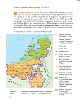 7
Політика герцога Альби. Налякана Маргарита Пармська пого-
дилася піти на поступки, якщо нідерландці припинять бороть-
бу. Проте цього не  сталося. Тоді Філіпп  II вирішив використати по-
встання як привід для окупації країни. 17 березня 1567  р. до  Ні-
дерландів було введено 60-тисячну іспанську армію на  чолі з  герцо-
гом Альбою. Він почав «заспокоювати» Нідерланди мечем і вогнищем
інквізиції. Було засновано Раду в справах про бунти, яка мала не­
обмежені повноваження. Майно бунтівників конфісковувалося,
„„ Національно-визвольна боротьба в Нідерландах
	 Кордони Іспанських
Нідерландів у 1566 р.
	 Території провінцій,
охоплених повстанням
іконоборців у 1566 р.
		 Райони дій:
	 	 лісових гезів
	 	 морських гезів
	 	 Походи герцога Альби
в 1567—1573 рр.
	 	 Міста, які перші
розпочали повстання
1572 р.
	 	 Міста, які найбільше
постраждали від
іспанських солдатів
	 	 Провинції, які уклали
Арраську унію 1579 р.
	 	 Провінції, які
за Утрехтською унією
1579 р. утворили
державу Сполучені
провінції Нідерландів
(Голландію)
	 	 Території, приєднані
до Сполучених
провінцій Нідерландів
у 1648 р.
Найважливіші центри мануфактурного виробництва:
 полотна    сукна     шовкових тканин
	Найбільші
порти
122
Розділ III. Держави Західної Європи у XVI—XVII ст.
 