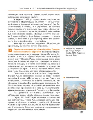  збільшувалися  податки.  Багато  людей  через  пере-
слідування  залишили  країну.
У  березні  1559  р.  герцог  Альба  вирішив  за-
провадити  в  Нідерландах  алькабалу  —  10-відсотко-
вий податок із кожної торговельної операції (як бу-
ло  поширено  в  Іспанії).  У  Нідерландах,  де  кожний 
товар  проходив  через  кілька  рук,  перш  ніж  потра-
пити  до  споживача,  це  вело  до  повної  дезорганіза-
ції  економічного  життя.  «Краще  зберегти  для  Бо-
га й короля збіднілу і зруйновану державу, — казав 
Альба, —  ніж  мати  її  у  квітучому  стані  для  дияво-
ла  та  його  поплічників  —  єретиків».
Усю  країну  охопило  обурення.  Нідерландці 
зрозуміли,  що  їм  уже  нічого  втрачати.
8
Перемога повстання на півночі країни. Продов-
ження визвольної боротьби. Населення Нідер-
ландів  розгорнуло  партизанську  боротьбу  проти  іс-
панців.  У  1572  р.  кораблі  морських  гезів  кинули 
якір у порту Брілле. Разом із жителями міста вони 
знищили  іспанський  гарнізон,  сформували  велику 
морську  ескадру  й  почали  визволяти  від  іспанців 
узбережжя,  не  допускаючи  кораблі  з  допомогою 
для іспанської армії. У лісах з’явилися загони лісо-
вих  гезів.  Населення  активно  підтримувало  їх.
Повстання  охопило  всю  північ  Нідерландів. 
Герцог  Альба  зневажливо  назвав  ці  події  «бунтом 
селюків»  і  додав:  «Це  не  варте  уваги».  Проте  він 
помилився.  Повстанці  на  півночі  перемагали,  ви-
тісняючи іспанців. Для керівництва повстанням бу-
ло  запрошено  герцога  Вільгельма  Оранського.  Він 
прийняв цю пропозицію і у 1572 р. став штатгальте-
ром (правителем) провінцій Голландія та Зеландія.
На  рішення  північних  провінцій  про 
об’єднання  герцог  Альба  відповів  новим  терором.-
Період 1572—1575  рр. виявився для повстан-
ців найтяжчим. Герцог Альба нищив міста, які під-
тримали  рішення  північних  провінцій.  Зрештою 
Філіпп  II  зрозумів,  що  політика  Альби  провалила-
ся,  і  відкликав  його,  але  повстанці  продовжували 
боротьбу,  не  збираючись  зупинятися.
„ Фердинанд Альварес
де Толедо герцог
Альба. 1549. Художник
Антоніс Мор
„ Повстання гезів
123
§15. Іспанія в XVІ ст. Національно-визвольна боротьба в Нідерландах
 