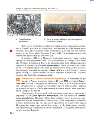 Тим часом іспанська армія, яка нерегулярно отримувала плат-
ню  з  Іспанії,  вдалася  до  грабунків  і  насильства  над  місцевим  насе-
ленням. Так, було спалено місто Антверпен, у якому під час пожеж 
загинуло  та  було  вбито  близько  8  тис.  осіб.  Це  спонукало  жителів 
південних  провінцій  до  рішучих  дій.
4  вересня  1576  р.  в  Брюсселі  повстанці  заарештували  членів 
проіспанської Державної ради. Влада перейшла до Генеральних шта-
тів. Останні зібралися в Генті, де представники всіх нідерландських 
провінцій  підписали  «Гентське примирення».  Воно  передбачало  спіль-
ні  дії  в  боротьбі  проти  іспанців  до  остаточного  визволення  країни. 
Занепокоєні  дворяни-католики  5 січня 1579 р.  в  місті  Аррасі  уклали 
унію  (союз),  за  якою  визнавали  своїм  королем  Філіппа  II  і  відмов-
лялися  від  боротьби  (Арраська унія).
9
Утворення Об’єднаних провінцій Нідерландів. У  відповідь  на  рі-
шення в Аррасі провінції півночі 23 січня 1579 р. уклали Утрехт-
ську унію.  Згідно  з  документом  спочатку  п’ять,  а  згодом  сім  провін-
цій  об’єдналися  з  метою  вести  війну  проти  іспанського  короля 
до  пов ної  перемоги.  Своїм  верховним  органом  влади  вони  проголо-
сили  Генеральні  штати.
Підписання  Утрехтської  унії  започаткувало  нову  незалежну 
державу  —  Об’єднані провінції Нідерландів,  які  ще  називали  Голланд-
ською республікою. 26 липня 1581 р. було прийнято акт, яким проголо-
шувалася повна незалежність Нідерландів. Цей історичний документ 
містив  положення  про  те,  що  коли  правитель  не  влаштовує  народ 
Нідерландів,  народ  має  право  його  усунути.  До  Об’єднаних  провін-
цій  Нідерландів  відійшли  північні  провінції,  а  південні  залишили-
ся  під  владою  Іспанії.
і
„ Розграбування
Антверпена
„ Битва в затоці Зейдерзе, що завершилася
поразкою іспанців
124
Розділ III. Держави Західної Європи у XVI—XVII ст.
 