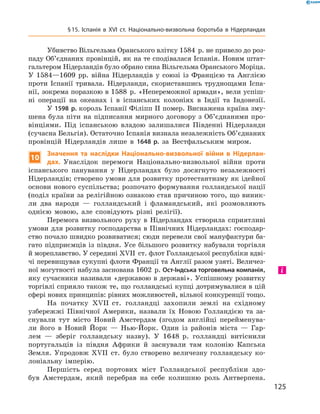 Убивство Вільгельма Оранського влітку 1584  р. не привело до роз-
паду Об’єднаних провінцій, як на те сподівалася Іспанія. Новим штат-
гальтером Нідерландів було обрано сина Вільгельма Оранського Моріца.
У 1584—1609  рр. війна Нідерландів у  союзі із  Францією та  Анг­лією
проти Іспанії тривала. Нідерланди, скориставшись труднощами Іспа-
нії, зокрема поразкою в 1588  р. «Непереможної армади», вели успіш-
ні операції на  океанах і  в  іспанських колоніях в  Індії та  Індонезії.
У 1598 р. король Іспанії Філіпп II помер. Виснажена країна зму-
шена була піти на підписання мирного договору з Об’єднаними про-
вінціями. Під іспанською владою залишалися Південні Нідерланди
(сучасна Бельгія). Остаточно Іспанія визнала незалежність Об’єднаних 
провінцій Нідерландів лише в  1648 р. за  Вестфальським миром.
10
Значення та наслідки Національно-визвольної війни в Нідерлан-
дах. Унаслідок перемоги Національно-визвольної війни проти
іспанського панування у  Нідерландах було досягнуто незалежності
Нідерландів; створено умови для розвитку протестантизму як ідейної
основи нового суспільства; розпочато формування голландської нації
(поділ країни за релігійною ознакою став причиною того, що виник­
ли два народи  — голландський і  фламандський, які розмовляють
однією мовою, але сповідують різні релігії).
Перемога визвольного руху в  Нідерландах створила сприятливі
умови для розвитку господарства в Північних Нідерландах: господар-
ство почало швидко розвиватися; сюди перевели свої мануфактури ба-
гато підприємців із півдня. Усе більшого розвитку набували торгівля
й мореплавство. У середині XVII  ст. флот Голландської республіки вдві-
чі перевищував сукупні флоти Франції та Англії разом узяті. Величез-
ної могутності набула заснована 1602  р. Ост-Індська торговельна компанія,
яку сучасники називали «державою в державі». Успішному розвитку
торгівлі сприяло також те, що голландські купці дотримувалися в цій
сфері нових принципів: рівних можливостей, вільної конкуренції тощо.
На початку XVII  ст. голландці захопили землі на  східному
узбережжі Північної Америки, назвали їх Новою Голландією та  за-
снували тут місто Новий Амстердам (згодом англійці перейменува-
ли його в  Новий Йорк  — Нью-Йорк. Один із  районів міста  — Гар-
лем  — зберіг голландську назву). У  1648  р. голландці витіснили
португальців із  півдня Африки й  заснували там колонію Капська
Земля. Упродовж XVII  ст. було створено величезну голландську ко-
лоніальну імперію.
Першість серед портових міст Голландської республіки здо-
був Амстердам, який перебрав на себе колишню роль Антверпена.
і
125
§ 15. Іспанія в XVІ ст. Національно-визвольна боротьба в Нідерландах
 