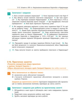 ?
Запитання і завдання
~~
1. Кого в Іспанії називали морисками?  2. Коли королем Іспанії став Карл І? 
3. Яку область Іспанії охопило повстання комунерос?  4. Що таке корте-
си?  5. Яку територію називали Нідерландами?  6. Кого повстанці в 1572 р.
запросили очолити боротьбу проти іспанців?  7. Що передбачало «Гентське
примирення»?  8. Коли було підписано Утрехтську унію?
** 9. Які завдання намагався вирішити в роки свого правління Карл V? Чи зміг
він це зробити? Чому?  10. Охарактеризуйте успіхи та невдачі в політиці Фі-
ліппа II.  11. Якими були причини Національно-визвольної боротьби Нідер-
ландів проти іспанського панування?  12. Чому антиіспанське повстання
­перемогло лише на півночі Нідерландів?  13. Як відбувалася Національно-
визвольна боротьба в Нідерландах у 1572—1579 рр.?  14. Які зовнішні
­обставини сприяли перемозі Об’єднаних провінцій Нідерландів у війні з Іс-
панією?
 15. Підсумуйте заходи й наслідки правління Філіппа II для Іспанії.  16. Яки-
ми були результати та значення Національно-визвольної війни Нідерландів
проти іспанського панування?
 17. Чому могутня Іспанія не змогла приборкати повстання в Нідерландах?
§ 16. Практичне заняття
«Розвиток монархічних форм правління
у країнах Західної Європи» /
«Образ абсолютного монарха країн Західної Європи» (на вибір вчителя)

Мета (визначається за обраною темою):
1)	 визначити риси абсолютної монархії;
2)	 з’ясувати особливості правління абсолютних монархів у  різних
країнах Європи.
Завдання до практичного заняття: підготувати повідомлення або презента-
цію за темою, визначеною вчителем, відповідно до змісту заняття.
?
Запитання і завдання для роботи на практичному занятті
1.	 Об’єднайтеся в малі групи й обговоріть зміст своїх повідомлень (презен-
тацій).
2.	 Представте класу результати роботи своєї групи.
3.	 Зробіть висновок відповідно до мети роботи.
127
§ 15. Іспанія в XVІ ст. Національно-визвольна боротьба в Нідерландах
 