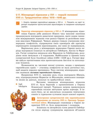 § 17. Міжнародні відносини у XVI — першій половині
XVII ст. Тридцятилітня війна 1618—1648 рр.

1.  Назвіть провідні європейські держави у XVI ст. 2. Покажіть на карті те-
риторії поширення протестантських віросповідань та панування католицької
церкви.
1
Характер міжнародних відносин у XVI ст. У  міжнародних відно-
синах Європи доби раннього Нового часу важливе значення
продовжували відігравати династичні принципи, проте новим чинни-
ком міждержавних відносин став розкол Європи за  релігійною озна-
кою внаслідок Реформації. Чимало держав ставали учасниками між-
народних конфліктів, підтримуючи своїх одновірців або прагнучи
перешкодити поширенню віросповідання, яке вони не  підтримували.
Вирішальну роль у  міжнародних відносинах Європи цього пе­
ріоду відігравали іспанські та австрійські Габсбурги, Англія та Фран-
ція. Гострі суперечки виникали між Францією та Габсбургами, воло-
діння яких межували з  її кордонами. Найбільшим із  проявів їхніх
суперечностей були Італійські війни (1494—1559  рр.). Гострої фор-
ми набуло протистояння між протестантською Англією та католиць-
кою Іспанією.
Незважаючи на  численні воєнні сутички, жодна з  провідних
європейських країн  — учасниць конфліктів не  мала достатньо сил,
щоб завдати поразки противнику. Таку систему міжнародних відно-
син називали системою європейського балансу.
Наприкінці XVI  ст. важливу роль стала відігравати Швеція,
яка, підпорядкувавши Норвегію та Фінляндію, намагалася пошири-
ти вплив на  данські, польські та  прибалтійські землі.
Вагомим чинником міжнародних відносин
XVI  ст. була боротьба з  проникненням у  Європу
Османської імперії. Турецька загроза примушувала
європейців спільно виступати проти агресора. З  ін-
шого боку, це не  виключало укладання тимчасових
союзів із  турецьким султаном задля власної користі.
2
Загострення суперечностей між європейськими
державами на початку XVII ст. Причини Тридця-
тилітньої війни. Міжнародне становище у  Європі на-
прикінці XVІ  ст. було напруженим і  складним.
Іспанська та австрійська гілки династії Габсбур-
гів після періоду суперництва вирішили об’єднати
„„ Герб
Габсбургів
128
Розділ III. Держави Західної Європи у XVI—XVII ст.
 
