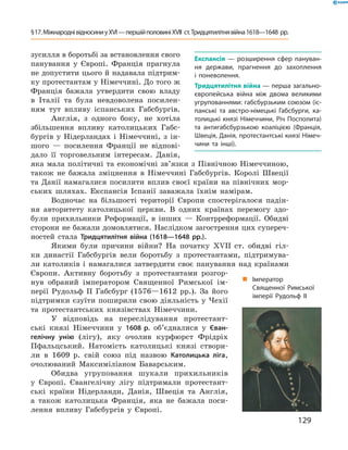 зусилля в боротьбі за встановлення свого 
панування  у  Європі.  Франція  прагнула 
не допустити цього й надавала підтрим-
ку протестантам у Німеччині. До того ж 
Франція  бажала  утвердити  свою  владу 
в  Італії  та  була  невдоволена  посилен-
ням  тут  впливу  іспанських  Габсбургів.
Англія,  з  одного  боку,  не  хотіла 
збільшення  впливу  католицьких  Габс-
бургів  у  Нідерландах  і  Німеччині,  з  ін-
шого  —  посилення  Франції  не  відпові-
дало  її  торговельним  інтересам.  Данія, 
яка  мала  політичні  та  економічні  зв’язки  з  Північною  Німеччиною, 
також  не  бажала  зміцнення  в  Німеччині  Габсбургів.  Королі  Швеції 
та  Данії  намагалися  посилити  вплив  своєї  країни  на  північних  мор-
ських  шляхах.  Експансія  Іспанії  заважала  їхнім  намірам.
Водночас  на  більшості  території  Європи  спостерігалося  падін-
ня  авторитету  католицької  церкви.  В  одних  країнах  перемогу  здо-
були  прихильники  Реформації,  в  інших  —  Контрреформації.  Обидві 
сторони не бажали домовлятися. Наслідком загострення цих супереч-
ностей  стала  Тридцятилітня війна (1618—1648 рр.).
Якими  були  причини  війни?  На  початку  ��II  ст.  обидві  гіл-
ки  династії  Габсбургів  вели  боротьбу  з  протестантами,  підтримува-
ли  католиків  і  намагалися  затвердити  своє  панування  над  країнами 
Європи.  Активну  боротьбу  з  протестантами  розгор-
нув  обраний  імператором  Священної  Римської  ім-
перії  Рудольф  II  Габсбург  (1576—1612  рр.).  За  його 
підтримки єзуїти поширили свою діяльність у Чехії 
та  протестантських  князівствах  Німеччини. 
У  відповідь  на  переслідування  протестант-
ські  князі  Німеччини  у  1608 р.  об’єдналися  у  Єван-
гелічну унію  (лігу),  яку  очолив  курфюрст  Фрідріх 
Пфальцський.  Натомість  католицькі  князі  створи-
ли  в  1609  р.  свій  союз  під  назвою  Католицька ліга, 
очолюваний  Максиміліаном  Баварським. 
Обидва  угруповання  шукали  прихильників 
у  Європі.  Євангелічну  лігу  підтримали  протестант-
ські  країни  Нідерланди,  Данія,  Швеція  та  Англія, 
а  також  католицька  Франція,  яка  не  бажала  поси-
лення  впливу  Габсбургів  у  Європі. 
„ Імператор
Священної Римської
імперії Рудольф II
Експансія — розширення сфер пануван-
ня держави, прагнення до захоплення
і поневолення.
Тридцятилітня війна — перша загально-
європейська війна між двома великими
угрупованнями: габсбурзьким союзом (іс-
панські та австро-німецькі Габсбурги, ка-
толицькі князі Німеччини, Річ Посполита)
та антигабсбурзькою коаліцією (Франція,
Швеція, Данія, протестантські князі Німеч-
чини та інші).
129
§17.МіжнароднівідносиниуXVI—першійполовиніXVII ст.Тридцятилітнявійна1618—1648 рр.
 