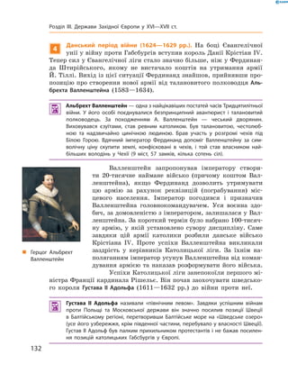 4
Данський період війни (1624—1629 рр.). На  боці  Євангелічної 
унії у війну проти Габсбургів вступив король Данії Крістіан I�. 
Тепер сил у Євангелічної ліги стало значно більше, ніж у Фердинан-
да  Штирійського,  якому  не  вистачало  коштів  на  утримання  армії 
Й. Тіллі. Вихід із цієї ситуації Фердинанд знайшов, прийнявши про-
позицію про створення нової армії від талановитого полководця Аль-
брехта Валленштейна  (1583—1634).
 Альбрехт Валленштейн — одна з найцікавіших постатей часів Тридцятилітньої
війни. У його особі поєднувалися безпринципний авантюрист і талановитий
полководець. За походженням А. Валленштейн — чеський дворянин.
Виховувався єзуїтами, став ревним католиком. Був талановитою, честолюб-
ною та надзвичайно цинічною людиною. Брав участь у розгромі чехів під
Білою Горою. Вдячний імператор Фердинанд допоміг Валленштейну за сим-
волічну ціну скупити землі, конфісковані в чехів, і той став власником най-
більших володінь у Чехії (9 міст, 57 замків, кілька сотень сіл).
Валленштейн  запропонував  імператору  створи-
ти  20-тисячне  наймане  військо  (причому  коштом  Вал-
ленштейна),  якщо  Фердинанд  дозволить  утримувати 
цю  армію  за  рахунок  реквізицій  (пограбування)  міс-
цевого  населення.  Імператор  погодився  і  призначив 
Валлен штейна  головнокомандувачем.  Уся  воєнна  здо-
бич, за домовленістю з імператором, залишалася у Вал-
ленштейна. За короткий термін було набрано 100-тисяч-
ну  армію,  у  якій  установлено  сувору  дисципліну.  Саме 
завдяки  цій  армії  католики  розбили  данське  військо 
Крістіана  I�.  Проте  успіхи  Валленштейна  викликали 
заздрість  у  керівників  Католицької  ліги.  За  їхнім  на-
поляганням імператор усунув Валленштейна від коман-
дування  армією  та  наказав  розформувати  його  війська.
Успіхи Католицької ліги занепокоїли першого мі-
ністра Франції кардинала Рішельє. Він почав заохочувати шведсько-
го  короля  Густава II Адольфа  (1611—1632  рр.)  до  війни  проти  неї.
 Густава II Адольфа називали «північним левом». Завдяки успішним війнам
проти Польщі та Московської держави він значно посилив позиції Швеції
в Балтійському регіоні, перетворивши Балтійське море на «Шведське озеро»
(усе його узбережжя, крім південної частини, перебувало у власності Швеції).
Густав II Адольф був палким прихильником протестантів і не бажав посилен-
ня позицій католицьких Габсбургів у Європі.
„ Герцог Альбрехт
Валленштейн
132
Розділ III. Держави Західної Європи у XVI—XVII ст.
 