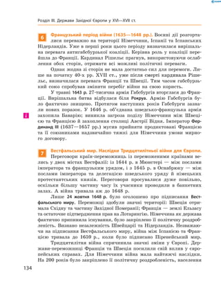 6
Французький період війни (1635—1648 рр.). Воєнні дії розгорта-
лися переважно на  території Німеччини, Іспанії та  Іспанських
Нідерландів. Уже в перші роки цього періоду визначилася вирішаль-
на перевага антигабсбурзької коаліції. Керівна роль у коаліції пере-
йшла до Франції. Кардинал Рішельє прагнув, використовуючи ослаб­
лення обох сторін, отримати всі можливі політичні переваги.
Однак жодна зі сторін не мала достатньо сил для перемоги. Ли-
ше на  початку 40-х  рр. ������������������������������������������XVII��������������������������������������  ст., уже після смерті кардинала Ріше-
льє, визначилася перевага Франції та  Швеції. Тим часом габсбурзь-
кий союз спробував змінити перебіг війни на  свою користь.
У травні 1643 р. 27-тисячна армія Габсбургів вторглася до Фран-
ції. Вирішальна битва відбулася біля Рокруа. Армію Габсбургів бу-
ло фактично знищено. Протягом наступних років Габсбурги зазна-
ли нових поразок. У  1646  р. об’єднана шведсько-французька армія
захопила Баварію; виникла загроза поділу Німеччини між Швеці-
єю та Францією й захоплення столиці Австрії Відня. Імператор Фер-
динанд III (1637—1657  рр.) мусив прийняти продиктовані Францією
та  її союзниками надзвичайно тяжкі для Німеччини умови мирно-
го договору.
7
Вестфальський мир. Наслідки Тридцятилітньої війни для Європи.
Переговори країн-переможниць із  переможеними країнами ве-
лись у двох містах Вестфалії: із 1644  р. в Мюнстері — між послами
імператора та французьким урядом, і з 1645  р. в Оснабрюку — між
послами імператора та  делегацією шведського уряду й  німецьких
протестантських князів. Переговори просувалися дуже повільно,
оскільки більшу частину часу їх учасники проводили в  банкетних
залах. А  війна тривала аж до  1648  р.
Лише 24 жовтня 1648 р. було оголошено про підписання Вест-
фальського миру. Переможці здобули значні території: Швеція отри-
мала Східну та частину Західної Померанії; Франція — землі Ельзасу
та остаточне підтвердження прав на Лотарингію. Німеччина як держава
фактично припинила існування, було закріплено її політичну роздроб­
леність. Визнано незалежність Швейцарії та  Нідерландів. Незважаю-
чи на підписання Вестфальського миру, війна між Іспанією та Фран-
цією тривала до  1659  р., коли було підписано Піренейський мир.
Тридцятилітня війна спричинила значні зміни у  Європі. Дер-
жави-переможниці Франція та  Швеція посилили свій вплив у  євро-
пейських справах. Для Німеччини війна мала найтяжчі наслідки.
На 200 років було закріплено її політичну роздробленість, населення
і
134
Розділ III. Держави Західної Європи у XVI—XVII ст.
 