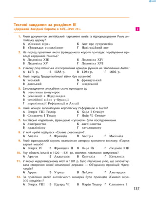Тестові завдання за розділом III
«Держави Західної Європи в XVI—XVII ст.»
1.	 Яким документом англійський парламент вивів із підпорядкування Риму ан-
глійську церкву?
А	 «Символ віри»	Б	 Акт про супрематію
В	 «Знаряддя управління»	Г	 Навігаційний акт
2.	 На період правління якого французького короля припадає перебування при
владі кардинала Рішельє?
А	 Людовіка ХIII		 	Б	 Людовіка ХІV
В	 Людовіка XV	 	 	Г	 Людовіка XVІ
3.	 У якому році іспанська «Непереможна армада» рушила на завоювання Англії?
А	 1571  р.	Б	 1588  р.	В	 1594  р.	Г	 1603  р.
4.	 Який період Тридцятилітньої війни був останнім?
А	 чеський	 	 	Б	 французький
В	 данський	 	 	Г	 шведський
5.	 Запровадження алькабали стало приводом до
А	 повстання комунерос
Б	 революції в  Нідерландах
В	 релігійної війни у  Франції
Г	 королівської Реформації в  Англії
6.	 Який монарх започаткував королівську Реформацію в Англії?
А	 Генріх VIII Тюдор	Б	 Карл І  Стюарт
В	 Єлизавета І  Тюдор	Г	 Яків VI Стюарт
7.	 Англійські «пуритани», французькі «гугеноти» були послідовниками
А	 лютеранства	 	 	Б	 англіканства
В	 кальвінізму	 	 	Г	 католицизму
8.	 У якій країні відбулася «Славна революція»?
А	 Англія	Б	 Франція	В	 Австрія	Г	 Московія
9.	 Який французький король вважається автором крилатого вислову: «Париж
вартий меси!»?
А	 Генріх IV	Б	 Франциск II	В	 Карл ІХ	Г	 Людовік ХIII
10.	 Яку область Іспанії в 1520—1521 рр. охопило повстання комунерос?
А	 Арагон	Б	 Андалузія	В	 Кастилія	Г	 Каталонія
11.	 У якому нідерландському місті в 1581 р. було підписано унію, що започатку-
вала створення нової незалежної держави — Об’єднаних провінцій Нідер-
ландів?
А	 Аррас	Б	 Утрехт	В	 Лейден	Г	 Амстердам
12.	 За правління якого англійського монарха було прийнято «Символ віри»
(«39 розділів»)?
А	 Генріх VIII	Б	 Едуард VI	В	 Марія Тюдор	Г	 Єлизавета І
і
137
 