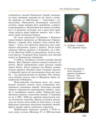 особливістю  законів  Османської  імперії  залишав-
ся  поділ  громадян  держави  на  дві  групи  з  різни-
ми  правами  та  обов’язками  —  мусульман  і  не-
мусульман.  Поважаючи  законодавчу  діяльність 
султана,  народ  називав  його  шанобливо  «кануні» 
(«законодавець»). Величезним був внесок Сулейма-
на  І  і  в  розвиток  культури,  яка  в  роки  його  прав-
ління  досягла  рівня  набагато  вищого,  ніж  у  біль-
шості  країн  тогочасної  Європи.
За  часів  правління  Сулеймана  I  Пишного 
турки-османи  проникли  до  Центральної  Європи. 
Однією  з  перших  його  перемог  стало  взяття  Бел-
града — міста, яке протягом тривалого часу стри-
мувало  просування  турків  у  Європу.  Після  цього 
турецькі  війська  рушили  в  Угорщину,  де  в  бит-
ві  під  Могачем  (1526  р.)  розгромили  чесько-угор-
ське військо. Угорщину було поділено між Австрій-
ською  та  Османською  імперіями.
У 1529  р. Сулейман I оточив столицю Австрії 
Відень.  Над  Європою  нависла  загроза  великого  на-
шестя.  Проте  наближення  зими  змусило  турків 
зняти  облогу.  Після  поразки  під  Віднем  османи 
почали  вважати  Австрію  своїм  головним  ворогом 
і в боротьбі проти неї застосовували будь-які засо-
би — від дипломатичних до воєнних. Так, Осман-
ська  імперія  уклала  союз  із  Францією  проти  ав-
стрійських  Габсбургів. 
Безпосереднім  наслідком   воєн,  які  потре-
бували  великих  коштів,  було  погіршення  вну-
трішнього  становища  імперії.  Унаслідок  воєнних 
поразок  зменшилося  надходження  здобичі,  дани-
ни  із  загарбаних  земель,  рабів.  Турецький  уряд 
збільшив податки з населення імперії. У відповідь 
на це в 1591—1628  рр. країною прокотилася хви-
ля селянських повстань. Відтоді султанам доводи-
лося не тільки вести війни за нові землі, а й при-
боркувати повстання населення всередині імперії. 
Криза  імперії  набула  всебічного  характеру. 
Найбільшою  поразкою  османів  у  ��II  ст. 
став  похід  султана  Мехмеда  I�  зі  100-тисячною 
„ Сулейман І Пишний.
1530. Художник Тиціан
„ Роксолана (українка
Настя Лісовська) —
дружина Сулеймана І
Пишного. 1550.
Художник Тиціан
139
§18. Османська імперія
 