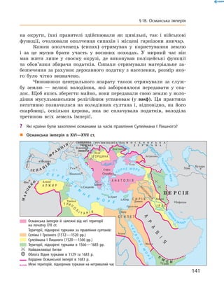 на  округи, їхні правителі здійснювали як цивільні, так і  військові
функції, очолювали ополчення сипахів і  місцеві гарнізони яничар.
Кожен ополченець (сипах) отримував у  користування землю
і  за  це мусив брати участь у  воєнних походах. У  мирний час він
мав жити лише у  своєму окрузі, де виконував поліцейські функції
та  обов’язки збирача податків. Сипахи отримували матеріальне за-
безпечення за рахунок державного податку з населення, розмір яко-
го було чітко визначено.
Чиновники центрального апарату також отримували за  служ-
бу землю  — великі володіння, які заборонялося передавати у  спа-
док. Щоб якось зберегти майно, вони передавали свою землю у воло-
діння мусульманським релігійним установам (у вакф). Ця практика
негативно позначилася на  володіннях султана і,  відповідно, на ­його
скарбниці, оскільки церква, яка не  сплачувала податків, володіла
третиною всіх земель імперії.
„„ Османська імперія в XVI—XVII ст.
	 	Османська імперія й залежні від неї території
на початку XVI ст.
		 Території, підкорені турками за правління султанів:
	 	Селіма І Грозного (1512—1520 рр.)
	 	Сулеймана І Пишного (1520—1566 рр.)
	 	Території, підкорені турками в 1566—1683 рр.
	 	 Найважливіші битви
	 	 Облога Відня турками в 1529 та 1683 р.
	 	Кордони Османської імперії в 1683 р.
	 	 Межі територій, підкорених турками на нетривалий час
?? Які країни були захоплені османами за часів правління Сулеймана І Пишного?
141
§ 18. Османська імперія
 