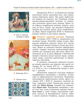 Наприкінці ��I  ст. до Османської імперії 
докотилася хвиля «революції цін», яка спрово-
кувала  фінансову  кризу.  Ця  криза  найсильні-
ше  вдарила  по  сипахах,  які  становили  основу 
воєнно-адміністративної  системи.  Із  занепа-
дом  ополчення  зросла  роль  яничар.  Проте  та-
ке  військо  потребувало  великих  коштів,  яких 
уже  не  було.  Єдине,  що  рятувало  Османську 
імперію  від  великої  кризи,  були  завойовниць-
кі  війни. Проте наприкінці ��II  ст. Османська 
імперія  зазнала  в  них  низки  поразок.
4
Розвиток турецької культури. Турецька 
культура в ��I—��II  ст. розвивалася під 
впливом  ісламу.  Релігійні  норми  ісламу  забо-
роняли  здобувати  світську  освіту  (усі  школи 
в Османській імперії існували тільки при мече-
тях).  Коран  не  дозволяв  митцям  зображувати 
людей  і  тварин,  оскільки  намальований  образ 
начебто міг зажадати для себе душу. Проте не-
зважаючи на ці та інші заборони, в Османській 
імперії  з’явилися  цікаві  наукові  праці,  літера-
турні  твори,  пам’ятки  архітектури  та  образо-
творчого  мистецтва.
У  розвитку  тогочасної  турецької  культу-
ри  можна  виділити  два  періоди:  від  другої  по-
ловини  ��  до  кінця  ��I  ст.  —  піднесення, 
а  в  ��II  ст.,  як  і  в  Османській  імперії  в  ціло-
му, —  занепад.
Піднесення  турецької  культури  знайшло 
відображення  насамперед  у  розвитку  літера-
тури  та  образотворчого  мистецтва.  Особливою 
популярністю  користувалася  поезія.  Другу  по-
ловину  ��І  і  ��II  ст.  вважали  «золотим  ві-
ком»  турецької  поезії.  Блискучим  поетом  тієї 
доби  був  Мояла Махмуд,  відомий  під  псевдоні-
мом  Абдуль Баки.  Поширеним  напрямом  у  пое-
зії  того  часу  стало  уславлення  радощів  життя. 
Ільяс Ревані  у  своїх  творах  змальовував  пере-
ваги  легкого  та  безтурботного  життя,  побут 
і  звичаї  жителів  Стамбула,  радощі  кохання. 
„ Кава та турецькі
солодощі в гаремі
„ Мініатюра XVI ст.
„ Турецькі кахлі
142
Розділ IV. Османська імперія. Країни Східної Європи у XVІ — першій половині XVIII ст.
 