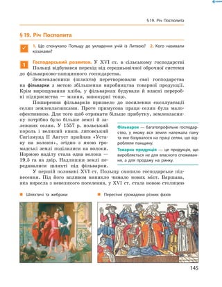 §19. Річ Посполита

1. Що спонукало Польщу до укладення уній із Литвою? 2. Кого називали
козаками?
1
Господарський розвиток. У  ��I  ст.  в  сільському  господарстві 
Польщі відбувався перехід від середньовічної оброчної системи 
до  фільварково-панщинного  господарства.
Землевласники  (шляхта)  перетворювали  свої  господарства 
на  фільварки  з  метою  збільшення  виробництва  товарної  продукції. 
Крім  вирощування  хліба,  у  фільварках  будували  й  власні  перероб-
ні  підприємства  —  млини,  винокурні  тощо.
Поширення  фільварків  призвело  до  посилення  експлуатації 
селян  землевласниками.  Проте  примусова  праця  селян  була  мало-
ефективною. Для того щоб отримати більше прибутку, землевласни-
ку  потрібно  було  більше  землі  й  за-
лежних  селян.  У  1557  р.  польський 
король  і  великий  князь  литовський 
Сигізмунд  II  Август  прийняв  «Уста-
ву  на  волоки»,  згідно  з  якою  гро-
мадські  землі  поділялися  на  волоки. 
Нормою  наділу  стала  одна  волока  — 
19,5  га  на  двір.  Надлишки  землі  пе-
редавалися  шляхті  під  фільварки.
У  першій  половині  ��I  ст.  Польщу  охопило  господарське  під-
несення.  Під  його  впливом  виникло  чимало  нових  міст.  Варшава, 
яка виросла з невеликого поселення, у ��I  ст. стала новою столицею 
Фільварок — багатопрофільне господар-
ство, у якому вся земля належала пану
та яке базувалося на праці селян, що від-
робляли панщину.
Товарна продукція — це продукція, що
виробляється не для власного споживан-
ня, а для продажу на ринку.
„ Шляхтичі та жебраки „ Пересічні громадяни різних фахів
145
§19. Річ Посполита
 