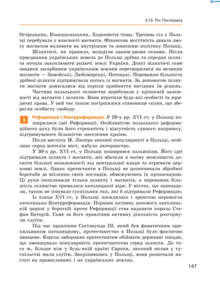 Острозьких, Конецпольських, Ходкевичів тощо. Третина сіл у Поль-
щі перебувала у власності магнатів. Фінансова могутність давала змо-
гу магнатам впливати на внутрішню та  зовнішню політику Польщі.
Шляхтичі, як правило, володіли одним-двома селами. Після
приєднання українських земель до  Польщі дрібна та  середня шлях-
та почала захоплювати родючі землі України. Деякі шляхтичі саме
завдяки загарбаним українським землям перетворилися на  великих
магнатів — Замойські, Любомирські, Потоцькі. Переважна більшість
дрібної шляхти підтримувала когось із магнатів. За допомогою шлях-
ти магнати домагалися від короля прийняття вигідних їм рішень.
Частина польського селянства перебувала у  кріпосній залеж-
ності від магнатів і шляхти. Вони втратили будь-які особисті та юри-
дичні права. У цей час також погіршилося становище селян, що збе-
регли особисту свободу.
3
Реформація і Контрреформація. У 20-х  рр. XVI  ст. у Польщі по-
ширилися ідеї Реформації. Особливістю польського реформа-
ційного руху були його строкатість і  відсутність єдиного напрямку,
підтримуваного більшістю населення країни.
Після виступу М. Лютера значної популярності в Польщі, особ­
ливо серед жителів міст, набуло лютеранство.
У 30-х  рр. XVI  ст. у  Польщі поширився кальвінізм. Його ідеї
підтримали шляхта і  магнати, які вбачали в  ньому можливість до-
сягти більшої незалежності від центральної влади та  отримати цер-
ковні землі. Однак протестанти в  Польщі не  розпочинали збройної
боротьби за  втілення своїх поглядів, обмежуючись їх пропагандою.
Ці рухи охоплювали тільки шляхту і  магнатів, а  переважна біль-
шість селянства трималася католицької віри. У містах, що занепада-
ли, також не існувало суспільних сил, які б підтримали Реформацію.
Із  кінця XVI  ст. у  Польщі посилилась і  зрештою перемогла
католицька Контрреформація. Першим активну допомогу католиць-
кій церкві у  боротьбі проти Реформації став надавати король Сте-
фан Баторій. Саме за  його правління активну діяльність розгорну-
ли єзуїти.
Під час правління Сигізмунда III, який був фанатичним при-
хильником католицизму, протестантство в  Польщі було фактично
знищене. Король забороняв протестантам обіймати державні посади,
що зменшувало популярність протестантства серед шляхти. До  то-
го  ж, більше ніж у будь-якій країні Європи, значний вплив у  су­
спільстві мали єзуїти. Закріпившись у  Польщі, вони розпочали на-
ступ на  православних і  на українських землях.
147
§ 19. Річ Посполита
 