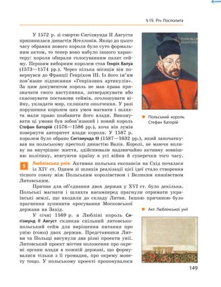 У 1572  р. зі смертю Сигізмунда II Августа 
припинилася династія Ягеллонів. Якщо до цього 
часу обрання нового короля було суто формаль-
ним актом, то тепер воно набуло іншого харак-
теру:  короля  обирали  голосуванням  палат  сей-
му. Першим виборним королем став Генріх Валуа 
(1573—1574  рр.).  Через  кілька  місяців  він  по-
вернувся до Франції Генріхом III. Із його ім’ям 
пов’язане  підписання  «Генріхових  артикулів». 
За  цим  документом  король  не  мав  права  при-
значати  свого  наступника,  затверджувати  або 
скасовувати  постанови  сеймів,  оголошувати  ві-
йну, укладати мир, скликати ополчення. У разі 
порушення  королем  цих  умов  магнати  і  шлях-
та  мали  право  позбавити  його  влади.  Викону-
вати  ці  умови  був  зобов’язаний  і  новий  король 
Стефан Баторій  (1576—1586  рр.),  хоча  він  зумів 
повернути  авторитет  влади  короля.  У  1587  р. 
королем було обрано Сигізмунда III (1587—1632  рр.), який започатку-
вав  на  польському  престолі  династію  Вазів.  Королі,  не  маючи  впли-
ву  на  внутрішнє  життя,  здійснювали  надзвичайно  активну  зовніш-
ню  політику,  втягуючи  країну  в  усі  війни  й  суперечки  того  часу.
5
Люблінська унія. Активна  польська  експансія  на  Схід  почалася 
із �І�  ст. Одним зі шляхів реалізації цієї ідеї стало створення 
тісного  союзу  між  Польським  королівством  і  Великим  князівством 
Литовським.
Причин  для  об’єднання  двох  держав  у  ��І  ст.  було  декілька. 
Польські  магнати  і  шляхта  насамперед  прагнули  отримати  укра-
їнські  землі,  що  входили  до  складу  Литви.  Іншою  причиною  було 
прагнення  зупинити  просування  Московської 
держави  на  Захід. 
У  січні  1569  р.  в  Любліні  король  Си-
гізмунд II Август  скликав  спільний  литовсько-
польський  сейм  для  вирішення  питання  про 
унію  (союз)  двох  держав.  Представники  Лит-
ви  та  Польщі  висунули  два  різні  проекти  унії. 
Литовський проект містив положення про окре-
мі  органи  влади  в  кожній  державі,  що  форму-
валися  тільки  з  її  громадян,  про  окрему  моне-
ту  тощо.  У  польському  проекті  пропонувалося 
„ Польський король
Стефан Баторій
„ Акт Люблінської унії
149
§19. Річ Посполита
 