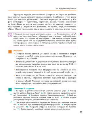 Культура народів доколумбової Америки налічувала декілька
тисячоліть і  мала високий рівень розвитку. Приблизно 4 тис. років
тому тут виникло рільництво. Індіанці вирощували невідомі у  Єв-
ропі культури  — кукурудзу, картоплю, какао, томати, соняшник
та  інші. Вони не  вміли виплавляти залізо, не  використовували та-
ких відомих у Старому Світі досягнень, як колесо, плуг, вогнепальна
зброя. Зброю та знаряддя праці виготовляли з каменю, дерева тощо.
В Америці існувало кілька цивілізацій: ацтеків — на Мексиканському нагір’ї,
майя — на півострові Юкатан і у Гватемалі, інків — в Андах і на Болівійському
нагір’ї, чибча — у гірській частині Колумбії. У цих народів уже були держа-
ви, багато гарних міст, що з’єднувалися мережею брукованих доріг. Вулиці
міст прикрашали кам’яні храми та палаци правителів. Через річки було про-
ведено мости, існувала навіть пошта.
!
Висновки
 Пошуки нових шляхів до  країн Сходу і  зростання потреб
у  золоті та  сріблі стали головними причинами Великих гео-
графічних відкриттів.
 Завдяки здійсненим відкриттям португальці першими створи-
ли колоніальну імперію, населення якої на  початку XVI  ст.
становило близько 1 млн осіб.
 Загострення боротьби між Португалією та  Іспанією за  нові
землі спричинило перший в історії колоніальний поділ світу.
 Унаслідок подорожі Ф. Магеллана було вперше доведено, що
земля є кулею, і отримано загальні відомості про її розміри.
 У доколумбовій Америці існували цивілізації, розвиток яких
було перервано європейськими загарбниками.
?
Запитання і завдання
�
	
1. Яка країна в другій половині XV ст. захопила Близький Схід?  2. Яке від-
криття здійснив Васко да Гама?  3. Яку подію вважають відкриттям Амери-
ки? Укажіть дату.  4. Коли було укладено Тордесільяську угоду?  5. Який мо-
реплавець першим знайшов західний шлях до Індії?  6. Назвіть народи
доколумбової Америки, які створили власні цивілізації.
** 7. Охарактеризуйте причини й передумови Великих географічних відкрит-
тів.  8. Розкажіть про географічні відкриття португальців.  9. Як було відкри-
то Америку?  10. Розкрийте історичне значення експедиції Ф. Магелла-
на.  11. Охарактеризуйте цивілізації народів доколумбової Америки.
і
15
§ 1. Відкриття європейців
 