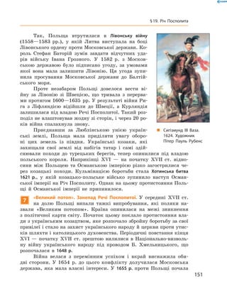 Так,  Польща  втрутилася  в  Лівонську війну 
(1558—1583  рр.),  у  якій  Литва  виступала  на  боці 
Лівонського ордену проти Московської держави. Ко-
роль  Стефан  Баторій  зумів  завдати  відчутних  уда-
рів  війську  Івана  Грозного.  У  1582  р.  з  Москов-
ською  державою  було  підписано  угоду,  за  умовами 
якої  вона  мала  залишити  Лівонію.  Ця  угода  зупи-
нила  просування  Московської  держави  до  Балтій-
ського  моря.
Проте  незабаром  Польщі  довелося  вести  ві-
йну  за  Лівонію  зі  Швецією,  що  тривала  з  перерва-
ми протягом 1600—1635  рр. У результаті війни Ри-
га  з  Ліфляндією  відійшли  до  Швеції,  а  Курляндія 
залишилася під владою Речі Посполитої. Такий роз-
поділ не влаштовував жодну зі сторін, і через 20 ро-
ків  війна  спалахнула  знову.
Приєднавши  за  Люблінською  унією  україн-
ські  землі,  Польща  мала  приділяти  увагу  оборо-
ні  цих  земель  із  півдня.  Українські  козаки,  які 
захищали  свої  землі  від  набігів  татар  і  самі  здій-
снювали  походи  до  турецьких  берегів,  тепер  опинилися  під  владою 
польського  короля.  Наприкінці  ��I  —  на  початку  ��II  ст.  відно-
сини  між  Польщею  та  Османською  імперією  різко  загострилися  че-
рез  козацькі  походи.  Кульмінацією  боротьби  стала  Хотинська битва
1621 р.,  у  якій  козацько-польське  військо  зупинило  наступ  Осман-
ської імперії на Річ Посполиту. Однак на цьому протистояння Поль-
щі  й  Османської  імперії  не  припинилося.
7
«Великий потоп». Занепад Речі Посполитої. У  середині  ��II  ст. 
на  долю  Польщі  випали  тяжкі  випробування,  які  поляки  на-
звали  «Великим  потопом».  Країна  опинилася  на  межі  зникнення 
з політичної карти світу. Початок цьому поклало протистояння вла-
ди з українським козацтвом, яке розпочало збройну боротьбу за свої 
привілеї і стало на захист українського народу й церкви проти утис-
ків шляхти і католицького духовенства. Періодичні повстання кінця 
��І  —  початку  ��II  ст.  зрештою  вилилися  в  Національно-визволь-
ну  війну  українського  народу  під  проводом  Б.  Хмельницького,  що 
розпочалася  в  1648 р. 
Війна  велася  з  перемінним  успіхом  і  вкрай  виснажила  оби-
дві  сторони.  У  1654  р.  до  цього  конфлікту  долучилася  Московська 
держава,  яка  мала  власні  інтереси.  У  1655 р.  проти  Польщі  почала 
„ Сигізмунд III Ваза.
1624. Художник
Пітер Пауль Рубенс
151
§19. Річ Посполита
 