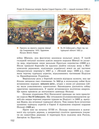 війну  Швеція,  яка  фактично  захопила  польські  землі.  У  такій 
складній ситуації поляки зуміли завдати поразки Швеції та уклас-
ти  мир,  втративши  лише  васальне  Прусське  князівство  (1660  р.). 
Після  тривалої  боротьби  їм  вдалося  знайти  спільну  мову  з  Мос-
ковською  державою,  поділивши  українські  землі  на  дві  частини 
(Андрусівське  перемир’я  1667  р.  і  «Вічний  мир»  1686  р.),  стри-
мати  чергову  турецьку  агресію,  відкупившись  частинами  Поділля 
та  Правобережною  Україною.
Вирішальну  роль  у  боротьбі  поляків  відіграла  шляхта,  яка  ще 
більше  зміцнила  своє  становище.  Із  1652 р.  в  польському  сеймі  було 
встановлено  порядок  «вільного вето»,  згідно  з  яким  усі  рішення  сей-
му  мали  ухвалюватись  одноголосно.  Законодавча  діяльність  сейму 
практично  припинилася.  У  країні  встановилася  політична  анархія. 
Ця  криза  призвела  до  поступового  занепаду  Польщі.
Останнє піднесення Речі Посполитої припадає на часи правлін-
ня короля Яна III Собеського. Ще гетьманом (головнокомандувачем ар-
мії) він завдав чергової поразки туркам на Поділлі і в 1683  р. вряту-
вав Відень від останньої турецької облоги. Тим самим було остаточно 
зупинено  турецьку  агресію  в  Європі  й  відновлено  південні  кордони 
Польщі  (1699 р.).
Проте  вже  на  початку  ��III  ст.  Польща  опинилася  в  залеж-
ності  від  сусідніх  держав,  а  наприкінці  століття  припинила  існува-
ти  як  самостійна  держава:  її  територію  було  поділено  між  Росією, 
Австрією  та  Пруссією.
„ Присяга на вірність королю Швеції
під Сандомиром. 1655. Художник
Йоганн Філіпп Лемке
„ Ян III Собеський у Відні під час
турецької облоги 1683 р.
152
Розділ IV. Османська імперія. Країни Східної Європи у XVІ — першій половині XVIII ст.
 