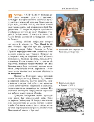 8
Культура. У XVІ—XVII  ст. Польща до-
сягла вагомих успіхів у  розвитку
культури. Швидкий поступ польської куль-
тури був зумовлений впливом Відродження.
Крім того, у самій Польщі почалося масове
заснування шкіл, які поширювали ідеї Від-
родження. У  широких верств суспільства
пробудився інтерес до  книг. Завдяки ство-
реній Сигізмундом III Августом пошті по-
чався більш активний культурний вплив
із  Заходу.
Польщу охопив небувалий інтерес
до  науки й  відкриттів. Так, Мацей із Мі-
хова створив «Трактат про дві Сарматії»,
у  якому описав Східну Європу та  Азію.
Хроніст Бернард Ваповський уславився ство-
ренням великих карт Європи. Великої по-
пулярності набули історичні праці Марчина
Бельського, Мартіна Кромера, Лукаша Гур-
ницького. Стала розвиватися і  художня лі-
тература. Завдяки творам Миколая Рея і  Яна
Кохановського були закладені основи поль-
ської літературної мови. Вершиною «золо-
того віку» вважається наукова діяльність
М. Коперника.
Мистецтво Ренесансу мало великий
вплив і на архітектуру Польщі. Будувалися
резиденції магнатів, маєтки шляхти. При-
кметним явищем тієї доби стало встанов-
лення шляхтичами і міщанами в костьолах
монументальних нагробних скульптур. Під
впливом мистецтва Відродження скульпту-
ри набули реалістичних образів.
Центром поширення нових культур-
них явищ був королівський двір. Саме
за короля Сигізмунда ����������������������III�������������������Августа стало мод-
ним запрошувати до  двору митців, худож-
ників. Символом нового культурного впли-
ву став перебудований у ренесансному стилі
Вавельський замок у Кракові.
„„ Польський поет і прозаїк Ян
Кохановський із дочкою
„„ Вавельський замок
у Кракові у 1617 р.
153
§ 19. Річ Посполита
 