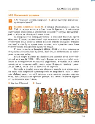 § 20. Московська держава

1. Як утворилася Московська держава? 2. Що вам відомо про державниць-
ку діяльність Івана III?
1
Початок правління Івана IV. В  історії Московського царства
XVI  ст. можна назвати добою Івана IV  Грозного. У  цей період
відбувалося становлення абсолютної монархії у  вигляді самодержав-
ства  — нічим не  обмеженої влади царя.
Самодержавство затверджувалося в  запеклій боротьбі проти
боярства. У  цьому протистоянні царі спиралися на  дворянство, яке
отримувало землі лише за  умови несення служби государю. Опорою
царської влади була православна церква, яка проголошувала ідею
божественного походження царської влади.
У роки правління Василія III (1505—1533  рр.) було завершено
об’єднання Московського царства. Воно стало найбільшою за  розмі-
рами державою світу.
Після смерті Василія III московський престол посів його три-
річний син Іван IV (1533—1584  рр.). Фактично влада в  країні пере-
йшла до  конкуруючих боярських угруповань. Боротьба між ними
вплинула на  характер майбутнього царя. Боярське свавілля трива-
ло до  1547 р., коли Іван IV вінчався на  царство.
Ситуація в  країні вимагала рішучих заходів для встановлен-
ня миру між боярською аристократією та  дворянами. Іван IV  ство-
рив «Вибрану раду», до  якої входили представники дворян, церкви,
бояр. Вона розробляла проекти реформ, які мали зміцнити держа-
ву та  посилити владу царя.
„„ Цар Іван IV Грозний „„ Бояри
155
§ 20. Московська держава
 