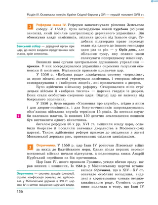2
Реформи Івана IV. Реформи започаткували рішення Земського
собору. У 1550  р. було затверджено новий Судебник (збірник
законів), який посилив централізацію державного управління. Він
обмежував владу намісників, звільняв дворян від їхнього суду. Су-
дебник підтвердив право переходу
селян від одного до іншого господаря
один раз на  рік  — у  Юріїв день, але
збільшив суму, яку селяни мали
сплачувати попередньому власнику.
Виникли нові органи центрального державного управління  —
прикази. У них зосереджувалося управління окремими галузями еко-
номіки й  політики. Керівників приказів призначав цар.
У 1556  р. «Вибрана рада» ліквідувала систему «кормлінь»,
за  якою місцеві жителі утримували намісника, і  створила місцеве
самоврядування з  «виборних людей», які призначалися з  дворян.
Було здійснено військову реформу. Створювалися піше стрі-
лецьке військо й  «вибрана тисяча»  — царська гвардія із  дворян.
Вони стали особистою охороною царя. Відтоді цар не  залежав від
боярського ополчення.
У 1556  р. було видано «Уложення про службу», згідно з  яким
і  для дворян-поміщиків, і  для бояр-вотчинників запроваджувалась
обов’язкова військова служба терміном 15 років. За  несення служ-
би належала платня. Із  кожних 150 десятин землевласник повинен
був виставляти одного кіннотника.
Загалом реформи 50-х  рр. XVI  ст. зміцнили владу царя, осла-
били боярство й  посилили значення дворянства в  Московському
­царстві. Також здійснення реформ привело до  зміцнення в  житті
Московської держави рис, притаманних східним цивілізаціям.
3
Опричнина. У  1558  р. цар Іван IV  розпочав Лівонську війну
за  вихід до  Балтійського моря. Однак після перших перемог
московські війська почали відступати, а  полководець князь Андрій
Курбський перейшов на  бік противника.
Цар Іван IV, якого прозвали Грозним, усюди вбачав зраду, ка-
рав винних і  невинних. Із 1564 р. у  Московському царстві встано-
вилася оприч­нина, що в XIV—XV  ст.
означало особливі володіння, виді-
лені в  користування членам велико-
князівського роду. Сутність оприч­
нини полягала в  тому, що Іван IV 
Земський собор — дорадчий орган при
царі, до якого входили представники всіх
станів, крім селянства.
і
Опричнина — система заходів (репресії,
страти, конфіскація земель), які здійсню-
вав у Московській державі в XVI ст. цар
Іван IV із метою зміцнення царської влади.
156
Розділ IV. Османська імперія. Країни Східної Європи у XVІ — першій половині XVIII ст.
 