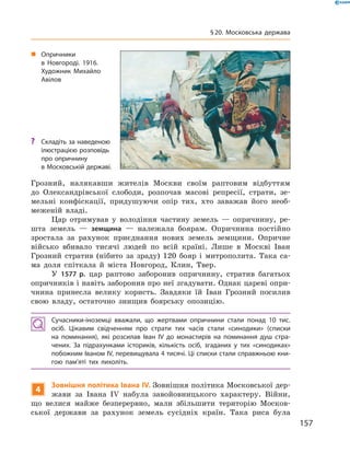 Грозний,  налякавши  жителів  Москви  своїм  раптовим  відбуттям 
до  Олександрівської  слободи,  розпочав  масові  репресії,  страти,  зе-
мельні  конфіскації,  придушуючи  опір  тих,  хто  заважав  його  необ-
меженій  владі.
Цар  отримував  у  володіння  частину  земель  —  опричнину,  ре-
шта  земель  —  земщина  —  належала  боярам.  Опричнина  постійно 
зростала  за  рахунок  приєднання  нових  земель  земщини.  Опричне 
військо  вбивало  тисячі  людей  по  всій  країні.  Лише  в  Москві  Іван 
Грозний  стратив  (нібито  за  зраду)  120  бояр  і  митрополита.  Така  са-
ма  доля  спіткала  й  міста  Новгород,  Клин,  Твер.
У  1577 р.  цар  раптово  заборонив  опричнину,  стратив  багатьох 
опричників і навіть заборонив про неї згадувати. Однак цареві опри-
чнина  принесла  велику  користь.  Завдяки  їй  Іван  Грозний  посилив 
свою  владу,  остаточно  знищив  боярську  опозицію.
Сучасники-іноземці вважали, що жертвами опричнини стали понад 10 тис.
осіб. Цікавим свідченням про страти тих часів стали «синодики» (списки
на поминання), які розсилав Іван IV до монастирів на поминання душ стра-
чених. За підрахунками істориків, кількість осіб, згаданих у тих «синодиках»
побожним Іваном IV, перевищувала 4 тисячі. Ці списки стали справжньою кни-
гою пам’яті тих лихоліть.
4
Зовнішня політика Івана IV. Зовнішня політика Московської дер-
жави  за  Івана  I�  набула  завойовницького  характеру.  Війни, 
що  велися  майже  безперервно,  мали  збільшити  територію  Москов-
ської  держави  за  рахунок  земель  сусідніх  країн.  Така  риса  була 
„ Опричники
в Новгороді. 1916.
Художник Михайло
Авілов
? Складіть за наведеною
ілюстрацією розповідь
про опричнину
в Московській державі.
157
§20. Московська держава
 