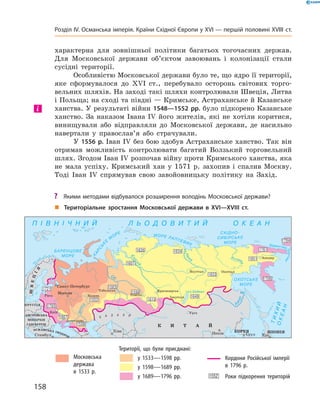 характерна для зовнішньої політики багатьох тогочасних держав.
Для Московської держави об’єктом завоювань і колонізації стали
сусідні території.
Особливістю Московської держави було те, що ядро її території,
яке сформувалося до XVI  ст., перебувало осторонь світових торго-
вельних шляхів. На заході такі шляхи контролювали Швеція, Литва
і Польща; на сході та півдні — Кримське, Астраханське й Казанське
ханства. У результаті війни 1548—1552 рр. було підкорено Казанське
ханство. За  наказом Івана IV  його жителів, які не  хотіли коритися,
винищували або відправляли до  Московської держави, де насильно
навертали у  православ’я або страчували.
У 1556 р. Іван ІV без бою здобув Астраханське ханство. Так він
отримав можливість контролювати багатий Волзький торговельний
шлях. Згодом Іван IV розпочав війну проти Кримського ханства, яка
не  мала успіху. Кримський хан у 1571 р. захопив і спалив Москву.
Тоді Іван IV  спрямував свою завойовницьку політику на Захід.
і
„„ Територіальне зростання Московської держави в XVI—XVIII ст.
	 	 Московська
держава
в 1533 р.
Території, що були приєднані:
	 	 у 1533—1598 рр.
	 	 у 1598—1689 рр.
	 	 у 1689—1796 рр.
	 	 Кордони Російської імперії
в 1796 р.
	 	 Роки підкорення територій
?? Якими методами відбувалося розширення володінь Московської держави?
158
Розділ IV. Османська імперія. Країни Східної Європи у XVІ — першій половині XVIII ст.
 