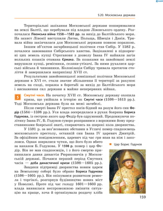 Територіальні  зазіхання  Московської  держави  поширювалися 
на землі Балтії, що перебували під владою Лівонського ордену. Роз-
почалася Лівонська війна 1558—1583 рр. за вихід до Балтійського моря. 
На  захист  Лівонії  виступили  Литва,  Польща,  Швеція  і  Данія.  Три-
вала  війна  закінчилася  для  Московської  держави  повною  поразкою.
Іншим  об’єктом  загарбницької  політики  став  Сибір.  У  1582  р. 
почалося  завоювання  Сибірського  ханства.  Зацікавлені  в  підкорен-
ні  цих  земель  купці  Строганови  з  дозволу  Івана  I�  найняли  загін 
волзьких  козаків  отамана  Єрмака.  За  козаками  на  завойовані  землі 
вирушили купці, ремісники, селяни-утікачі. За ними рухалися цар-
ські війська й чиновники. Колонізація Сибіру тривала протягом сто-
ліття  й  завершилася  наприкінці  ��II  ст.
Результатами завойовницької зовнішньої політики Московської 
держави  в  ��I  ст.  стали  значне  збільшення  її  території  за  рахунок 
земель  на  сході,  поразка  в  боротьбі  за  вихід  до  Балтійського  моря 
і  виснаження  сил  держави  в  майже  неперервних  війнах.
5
Смутні часи. На початку ��II  ст. Московську державу охопила 
криза,  що  увійшла  в  історію  як  Смутні часи (1598—1613  рр.). 
Тоді  Московська  держава  була  на  межі  загибелі.
Після смерті Івана І� престол посів бідний на розум його син Фе-
дір (1584—1598  рр.). Уся влада зосередилася в руках боярина Бориса
Годунова, із сестрою якого цар Федір був одружений. Продовжуючи по-
літику Івана І�, Б. Годунов суворо розправився з ворожими йому пред-
ставниками боярської знаті, спираючись на широкі кола дворянства.
У 1591  р. за нез’ясованих обставин в Угличі помер спадко ємець 
московського  престолу,  останній  син  Івана  І�  царевич  Дмит рій. 
За офіційним повідомленням, царевич під час гри впав на ніж і зако-
ловся. Однак ширилися чутки, що його було вбито 
за  наказом  Б. Годунова.  У  1598 р.  помер  і  цар  Фе-
дір.  Він  не  мав  спадкоємців,  і  з  його  смертю  при-
пинилася  давня  династія  Рюриковичів  у  Москов-
ській  державі.  Почався  перший  період  Смутних 
часів  —  доба династичної кризи  (1598—1605  рр.).
Завдяки  підтримці  дворянства  новим  царем 
на  Земському  соборі  було  обрано  Бориса Годунова 
(1598—1605  рр.). Він опікувався розвитком ремес-
ла  і  торгівлі,  розгорнув  будівництво  нових  міст 
у  Поволжі.  Проте  під  час  голоду  1601—1603  рр. 
влада  виявилася  неспроможною  змінити  ситуа-
цію  на  краще,  хоча  й  організувала  роздачу  хліба 
„ Цар Борис Годунов
159
§20. Московська держава
 