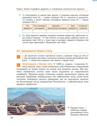 ~ 12. Прослідкуйте за картою (див. форзац 1) напрямки морських експедицій
європейців кінця XV — першої половини XVI ст. і визначте їх результати.
13. Складіть у зошиті таблицю «Географічні відкриття кінця XV — першої
половини XVI ст.».
Рік
відкриття
Хто очолював
експедицію
Держава —
організатор експедиції
Зміст
відкриття
Історичне
значення
~ 14. Чому відкриття Америки називають великим відкриттям, здійсненим че-
рез велику помилку? 15. Яке поняття, на вашу думку, найбільш влучно ха-
рактеризує події 1492 р. з точки зору їх наслідків: «відкриття Америки» або
«зустріч двох цивілізацій»? Обґрунтуйте свій вибір.
§2. Завоювання Нового Світу

1. Де пролягали основні торговельні шляхи з країнами Сходу до XVI ст.?
2. Що вам відомо про рівень суспільного розвитку народів доколумбової Аме-
рики? 3. Якими були уявлення про Землю в Середні віки?
1
Конкістадори в Новому Світі. У  1495  р.  король  і  королева  Іс-
панії видали указ, яким дозволяли всім бажаючим споряджати 
експедиції  до  нових  земель  на  заході  для  пошуків  золота.  Дві  тре-
тини  знайденого  золота  вони  мали  віддавати  до  королівської 
скарбниці.  Завдяки  цьому  іспанська  корона  вирішувала  одразу  дві 
важливі  проблеми:  позбавлялася  тієї  небезпечної  сили,  якою  були 
численні  войов ничі  ідальго  (дворяни),  що  не  знаходили  заняття 
на  батьківщині  після  завершення  Реконкісти,  і  забезпечувала  нове 
джерело  прибутків.
„ Піраміда Сонця —
найбільша споруда
доколумбового міста
Теотіуакан (Мексика)
16
Розділ I. Великі географічні відкриття та становлення капіталістичних відносин
 