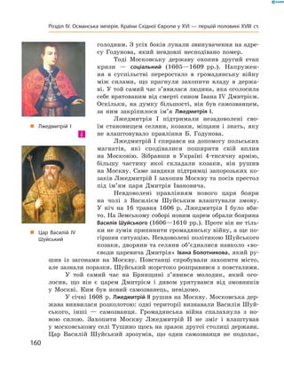 голод ним. З усіх боків лунали звинувачення на адре-
су  Годунова,  який  невдовзі  несподівано  помер.
Тоді  Московську  державу  охопив  другий  етап 
кризи  —  соціальний  (1605—1609  рр.).  Напружен-
ня  в  суспільстві  переростало  в  громадянську  війну 
між  силами,  що  прагнули  захопити  владу  в  держа-
ві. У той самий час з’явилася людина, яка оголосила 
себе врятованим від смерті сином Івана І� Дмитрієм. 
Оскільки,  на  думку  більшості,  він  був  самозванцем, 
за  ним  закріпилося  ім’я  Лжедмитрія І.
Лжедмитрія  І  підтримали  незадоволені  сво-
їм  становищем  селяни,  козаки,  міщани  і  знать,  яку 
не  влаштовувало  правління  Б.  Годунова.
Лжедмитрій І спирався на допомогу польських 
магнатів,  які  сподівалися  поширити  свій  вплив 
на  Московію.  Зібравши  в  Україні  4-тисячну  армію, 
більшу  частину  якої  складали  козаки,  він  рушив 
на  Москву.  Саме  завдяки  підтримці  запорозьких  ко-
заків Лжедмитрій I захопив Москву та посів престол 
під  ім’ям  царя  Дмитрія  Івановича.
Невдоволені  правлінням  нового  царя  бояри 
на  чолі  з  Василієм  Шуйським  влаштували  змову. 
У  ніч  на  16  травня  1606  р.  Лжедмитрія  I  було  вби-
то. На Земському соборі новим царем обрали боярина 
Василія Шуйського (1606—1610  рр.). Проте він не тіль-
ки не зумів припинити громадянську війну, а ще по-
гіршив ситуацію. Невдоволені політикою Шуйського 
козаки, дворяни та селяни об’єдналися навколо «во-
єводи царевича Дмитрія» Івана Болотникова, який ру-
шив  із  загонами  на  Москву.  Повстанці  спробували  захопити  місто, 
але зазнали поразки. Шуйський жорстоко розправився з повсталими.
У  той  самий  час  на  Брянщині  з’явився  молодик,  який  ого-
лосив,  що  він  є  царем  Дмитрієм  і  дивом  урятувався  від  змовників 
у  Москві.  Ким  був  новий  самозванець,  невідомо. 
У січні 1608  р. Лжедмитрій II рушив на Москву. Московська дер-
жава виявилася розколотою: одні території визнавали Василія Шуй-
ського,  інші  —  самозванця.  Громадянська  війна  спалахнула  з  но-
вою  силою.  Захопити  Москву  Лжедмитрій  ІІ  не  зміг  і  влаштував 
у московському селі Тушино щось на зразок другої столиці держави. 
Цар  Василій  Шуйський  зрозумів,  що  один  самозванця  не  подолає, 
і
„ Цар Василій IV
Шуйський
„ Лжедмитрій І
160
Розділ IV. Османська імперія. Країни Східної Європи у XVІ — першій половині XVIII ст.
 