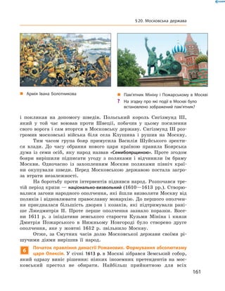 і  покликав на  допомогу шведів. Польський король Сигізмунд  III,
який у  той час воював проти Швеції, побачив у  цьому посилення
свого ворога і сам вторгся в Московську державу. Сигізмунд III роз-
громив московські війська біля села Клушина і  рушив на  Москву.
Тим часом група бояр примусила Василія Шуйського зректи-
ся влади. До  часу обрання нового царя країною правила Боярська
дума із  семи осіб, яку народ назвав «Семибоярщиною». Проте згодом
бояри вирішили підписати угоду з  поляками і  відчинили їм браму
Москви. Одночасно із  захопленням Москви поляками північ краї-
ни окупували шведи. Перед Московською державою постала загро-
за втрати незалежності.
На боротьбу проти інтервентів піднявся народ. Розпочався тре-
тій період кризи — національно-визвольний (1610—1613  рр.). Створю-
валися загони народного ополчення, які йшли визволяти Москву від
поляків і відновлювати православну монархію. До першого ополчен-
ня приєдналася більшість дворян і  козаків, які підтримували рані-
ше Лжедмитрія II. Проте перше ополчення зазнало поразки. Восе-
ни 1611  р. з  ініціативи земського старости Кузьми Мініна і  князя
Дмитрія Пожарського в  Нижньому Новгороді було створено друге
ополчення, яке у  жовтні 1612  р. звільнило Москву.
Отже, за  Смутних часів долю Московської держави своїми рі-
шучими діями вирішив її народ.
6
Початок правління династії Романових. Формування абсолютизму
царя Олексія. У  січні 1613 р. в  Москві зібрався Земський собор,
який одразу виніс рішення: ніяких іноземних претендентів на  мос-
ковський престол не  обирати. Найбільш прийнятною для всіх
„„ Армія Івана Болотникова „„ Пам’ятник Мініну і Пожарському в Москві
?? На згадку про які події в Москві було
встановлено зображений пам’ятник?
161
§ 20. Московська держава
 