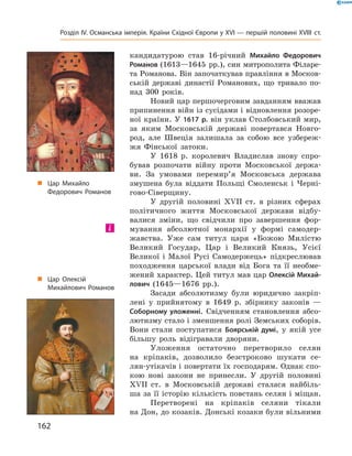 кандидатурою  став  16-річний  Михайло Федорович
Романов (1613—1645  рр.), син митрополита Філаре-
та Романова. Він започаткував правління в Москов-
ській  державі  династії  Романових,  що  тривало  по-
над  300  років.
Новий цар першочерговим завданням вважав 
припинення війн із сусідами і відновлення розоре-
ної країни. У 1617 р. він уклав Столбовський мир, 
за  яким  Московській  державі  повертався  Новго-
род,  але  Швеція  залишала  за  собою  все  узбереж-
жя  Фінської  затоки.
У  1618  р.  королевич  Владислав  знову  спро-
бував  розпочати  війну  проти  Московської  держа-
ви.  За  умовами  перемир’я  Московська  держава 
змушена  була  віддати  Польщі  Смоленськ  і  Черні-
гово-Сіверщину.
У  другій  половині  ��II  ст.  в  різних  сферах 
політичного  життя  Московської  держави  відбу-
валися  зміни,  що  свідчили  про  завершення  фор-
мування  абсолютної  монархії  у  формі  самодер-
жавства.  Уже  сам  титул  царя  «Божою  Милістю 
Великий  Государ,  Цар  і  Великий  Князь,  Усієї 
Великої  і  Малої  Русі  Самодержець»  підкреслював 
походження  царської  влади  від  Бога  та  її  необме-
жений характер. Цей титул мав цар Олексій Михай-
лович  (1645—1676  рр.).
Засади  абсолютизму  були  юридично  закріп-
лені  у  прийнятому  в  1649  р.  збірнику  законів  — 
Соборному уложенні.  Свідченням  становлення  абсо-
лютизму стало і зменшення ролі Земських соборів. 
Вони  стали  поступатися  Боярській думі,  у  якій  усе 
більшу  роль  відігравали  дворяни.
Уложення  остаточно  перетворило  селян 
на  кріпаків,  дозволило  безстроково  шукати  се-
лян-утікачів і повертати їх господарям. Однак спо-
кою  нові  закони  не  принесли.  У  другій  половині 
��II  ст.  в  Московській  державі  сталася  найбіль-
ша за її історію кількість повстань селян і міщан.
Перетворені  на  кріпаків  селяни  тікали 
на Дон, до козаків. Донські козаки були вільними 
і
„ Цар Михайло
Федорович Романов
„ Цар Олексій
Михайлович Романов
162
Розділ IV. Османська імперія. Країни Східної Європи у XVІ — першій половині XVIII ст.
 