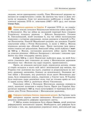 людьми, несли прикордонну службу. Уряд Московської держави на-
магався не конфліктувати з ними. За звичаєм тих часів із Дону вті-
качів не  видавали. Саме тут розпочалося найбільше в  історії Мос-
ковської держави XVII  ст. повстання (1667—1671  рр.), яке очолив
Степан Разін.
7
Московська держава та Україна. У  середині XVII  ст. на  україн-
ських землях почалася Національно-визвольна війна проти Ре-
чі Посполитої. Під час війни на  звільненій території було створено
Українську козацьку державу  — Військо Запорозьке. Гетьман
Б.  Хмельницький, який очолював її, під час війни налагоджував
відносини з сусідніми державами, шукав допомоги в боротьбі із Річ-
чю Посполитою. Олексій Михайлович розумів, що допомога Україні
означатиме війну з  Річчю Посполитою, із  якою в  1634  р. Москва
підписала договір про «Вічний мир». Проте поступово ідея приєд-
нання ставала все реальнішою. Земський собор, який відбувся 1 жовт­
ня 1653 р. у  Москві, постановив розпочати війну проти Польщі
та  ухвалив рішення: «Військо Запорозьке з  містами і  землями при-
йняти під свою государеву високу руку».
8 січня 1654 р. у  місті Переяславі відбулася рада, на  якій біль-
шість учасників своє ставлення до  союзу з  Московською державою
висловила так: «Воліємо під царя східного, православного».
Проте, як показали наступні події, підписуючи договір, кожна
зі  сторін вкладала в  нього свій зміст: московський цар вважав, що
Україна стає залежною від нього, українці  ж розраховували на  ши-
року державну автономію, близьку до  незалежності. Основною ме-
тою війни з  Польщею, яку розпочала після цього Московська дер-
жава, було повернення земель, втрачених у  Смутні часи. В  Україну
було надіслано лише допоміжні сили, тоді як головна армія на  чолі
із  царем влітку 1654  р. розпочала облогу Смоленська.
Унаслідок війни з  Польщею Московська держава повернула
землі, захоплені поляками в  період Смути. Проте для України Анд­
русівське перемир’я 1667 р. стало катастрофою: її територію було роз-
ділено між Річчю Посполитою і  Московською державою.
8
Реформа патріарха Никона. Церковний розкол. За Смутних часів
авторитет церкви значно зменшився. Більшість духовенства
розуміла необхідність реформи церковного життя.
У 1652 р. новим патріархом було обрано Никона, який розпочав
реформування московської церкви. Необхідність цієї реформи була
пов’язана з тим, що, приєднавши українські землі, московський цар
163
§ 20. Московська держава
 