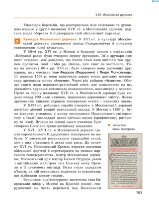 Унаслідок боротьби, що розгорнулася між світською та  духов­
ною владою у другій половині XVII  ст. в Московській державі, цар-
ська влада зберегла й  підтвердила свій абсолютний характер.
9
Культура Московської держави. У XVI  ст. в  культурі Москов-
ської держави завершився період Середньовіччя й  почалося
становлення нової культури.
У 50-ті  рр. XVI  ст. у  Москві в  будинку одного з  керівників
«Вибраної ради» було створено першу друкарню. Ім’я друкаря цих
книг невідомо, але доведено, що книги семи назв вийшли там дру-
ком протягом 1553—1565  рр. Звісно, цих книг не  вистачало. То-
му на  початку 60-х  рр. ����������������������������������������XVI�������������������������������������  ст. було створено нову державну дру-
карню, яку очолили Іван Федоров (Федорович) і  Петро Мстиславець.
11  вересня 1564  р. вони випустили першу точно датовану москов-
ську друковану книгу «Апостол». Через рік вийшов «Часовник». Оби-
дві книги мали церковно-релігійний зміст, але незважаючи на  це,
діяльність друкарів викликала незадоволення, насамперед у церкви.
Проте за  першу половину XVIІ  ст. в  Московській державі було ви-
дано понад 200  назв книжок, переважно церковного змісту. По­ява
друкованих книжок сприяла поширенню освіти і  наукових знань.
У XVII  ст. робилися спроби створити в  Московській державі
постійно діючий вищий навчальний заклад. У  Москві в  1687  р. бу-
ло відкрито училище, у  якому випускники Падуанського універси-
тету в  Італії викладали деякі світські науки (арифметику, ритори-
ку та  інші). Згодом на  основі цього училища було
створено Слов’яно-греко-латинську академію.
У XVI—XVII  ст. в  Московській державі іде-
али європейського Відродження поширення не  на-
були. У  мистецтві розвивалися традиційні стилі,
хоч у  них з’явилися й  деякі нові риси. До почат-
ку XVI  ст. Московський Кремль втратив значення
військової фортеці й  перетворився на  символ цар-
ського самодержавства, центр Московської держа-
ви. Московський архітектор Бажен Огурцов разом
з  англійським майстром звів Спаську вежу Крем-
ля в  її сучасному вигляді. Вежа стала парадним
в’їздом, на ній встановили годинник із курантами,
що відбивали кожну годину.
Вершиною архітектурного мистецтва став По-
кровський собор у  Москві на  Красній площі, спо-
руджений на  честь перемоги над Казанським
„„ «Апостол»
Івана Федорова
165
§ 20. Московська держава
 